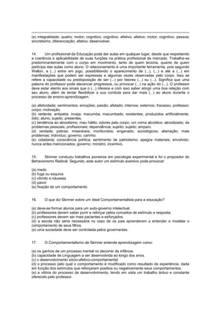 (e) integralidade; quatro; motor; cognitivo; cognitivo; afetivo; afetivo; motor; cognitivo; pessoa;
sincretismo; diferenciação; afetivo; desenvolver.
14. Um profissional da Educação pode dar aulas em qualquer lugar, desde que respeitando
a coerência e aplicabilidade de suas funções na prática profissional de mercado. Trabalha-se
predominantemente com o corpo em movimento, tanto de quem leciona, quanto de quem
participa das aulas como aluno. O relacionamento é uma importante ferramenta, pois segundo
Wallon, a (...) entra em jogo, possibilitando o aparecimento de (...), (...) e até a (...) em
manifestações que podem ser expressas e algumas vezes observadas pelo corpo. Isso se
refere a capacidade ou predisposição de ser (...) por fatores (...) ou (...). Significa que uma
palavra do professor pode alavancar progressos, ou provocar (...) na ação do (...). O professor
deve estar atento aos sinais que o (...) oferece e com isso saber atingir uma boa relação com
seu aluno, além de tentar flexibilizar a sua conduta para dar mais (...) ao aluno durante o
processo de ensino-aprendizagem.
(a) afetividade; sentimentos; emoções; paixão; afetado; internos; externos; fracasso; professor;
corpo; motivação.
(b) vertente; antipatia; inveja; macumba; macumbado; existentes; produzidos artificialmente;
ódio; aluno; sujeito; presentes.
(c) tendência ao alcoolismo; mau hálito; odores pelo corpo; um coma alcoólico; alcoolizado; de
problemas pessoais; profissionais; dependência; sujeito; sujeito; amparo.
(d) verdade; pobres; miseráveis; moribundos; enganado; sociológicos; alienação; mais
problemas; indivíduo; governo; carinho.
(e) cidadania; consciência política; sentimento de patriotismo; apegos materiais; envolvido;
nunca antes mencionados; governo; ministro; incentivo.
15. Skinner conduziu trabalhos pioneiros em psicologia experimental e foi o propositor do
Behaviorismo Radical. Segundo, este autor um estímulo aversivo pode provocar:
(a) medo
(b) fuga ou esquiva
(c) vômito e náuseas
(d) pavor
(e) fixação de um comportamento.
16. O que diz Skinner sobre um ideal Comportamentalista para a educação?
(a) deve-se formar alunos para um auto-governo intelectual.
(b) professores devem saber punir e reforçar pelos conceitos de estímulo e resposta.
(c) professores devem ser mais pacientes e esforçados.
(d) a escola não seria necessária no caso de os pais aprenderem a entender e modelar o
comportamento de seus filhos.
(e) uma sociedade deve ser controlada pelos governantes.
17. O Comportamentalismo de Skinner entende aprendizagem como:
(a) os ganhos de um processo mental no decorrer da infância.
(b) capacidade de Linguagem a ser desenvolvida ao longo dos anos.
(c) o desenvolvimento sócio-afetivo-comportamental.
(d) o processo pelo qual o comportamento é modificado como resultado da experiência, dada
em função dos estímulos que reforçaram positiva ou negativamente seus comportamentos.
(e) a vitória do processo de desenvolvimento, tendo em vista um trabalho árduo e constante
oferecido pelo professor.
 