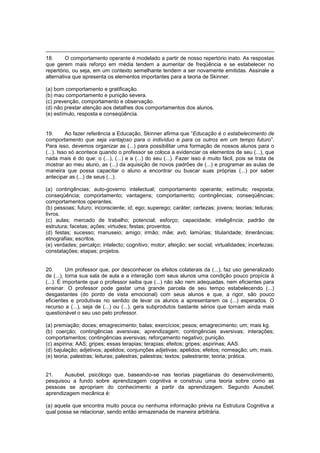 18. O comportamento operante é modelado a partir de nosso repertório inato. As respostas
que gerem mais reforço em média tendem a aumentar de freqüência e se estabelecer no
repertório, ou seja, em um contexto semelhante tendem a ser novamente emitidas. Assinale a
alternativa que apresenta os elementos importantes para a teoria de Skinner.
(a) bom comportamento e gratificação.
(b) mau comportamento e punição severa.
(c) prevenção, comportamento e observação.
(d) não prestar atenção aos detalhes dos comportamentos dos alunos.
(e) estímulo, resposta e conseqüência.
19. Ao fazer referência a Educação, Skinner afirma que ―Educação é o estabelecimento de
comportamento que seja vantajoso para o indivíduo e para os outros em um tempo futuro‖.
Para isso, devemos organizar as (...) para possibilitar uma formação de nossos alunos para o
(...). Isso só acontece quando o professor se coloca a evidenciar os elementos de seu (...), que
nada mais é do que: o (...), (...) e a (...) do seu (...). Fazer isso é muito fácil, pois se trata de
mostrar ao meu aluno, as (...) da aquisição de novos padrões de (...) e programar as aulas de
maneira que possa capacitar o aluno a encontrar ou buscar suas próprias (...) por saber
antecipar as (...) de seus (...).
(a) contingências; auto-governo intelectual; comportamento operante; estímulo; resposta;
conseqüência; comportamento; vantagens; comportamento; contingências; conseqüências;
comportamentos operantes.
(b) pessoas; futuro; inconsciente; id; ego; superego; caráter; certezas; jovens; teorias; leituras;
livros.
(c) aulas; mercado de trabalho; potencial; esforço; capacidade; inteligência; padrão de
estrutura; facetas; ações; virtudes; festas; proventos.
(d) festas; sucesso; manuseio; amigo; irmão; mãe; avô; lamúrias; titularidade; itinerâncias;
etnografias; escritos.
(e) verdades; percalço; intelecto; cognitivo; motor; afeição; ser social; virtualidades; incertezas;
constatações; etapas; projetos.
20. Um professor que, por desconhecer os efeitos colaterais da (...), faz uso generalizado
de (...), torna sua sala de aula e a interação com seus alunos uma condição pouco propícia à
(...). É importante que o professor saiba que (...) não são nem adequadas, nem eficientes para
ensinar. O professor pode gastar uma grande parcela de seu tempo estabelecendo (...)
desgastantes (do ponto de vista emocional) com seus alunos e que, a rigor, são pouco
eficientes e produtivas no sentido de levar os alunos a apresentarem os (...) esperados. O
recurso a (...), seja de (...) ou (...), gera subprodutos bastante sérios que tornam ainda mais
questionável o seu uso pelo professor.
(a) premiação; doces; emagrecimento; balas; exercícios; pesos; emagrecimento; um; mais kg.
(b) coerção; contingências aversivas; aprendizagem; contingências aversivas; interações;
comportamentos; contingências aversivas; reforçamento negativo; punição.
(c) aspirina; AAS; gripes; essas terapias; terapias; efeitos; gripes; aspirinas; AAS.
(d) bajulação; adjetivos; apelidos; conjunções adjetivas; apelidos; efeitos; nomeação; um; mais.
(e) teoria; palestras; leituras; palestras; palestras; textos; palestrante; teoria; prática.
21. Ausubel, psicólogo que, baseando-se nas teorias piagetianas do desenvolvimento,
pesquisou a fundo sobre aprendizagem cognitiva e construiu uma teoria sobre como as
pessoas se apropriam do conhecimento a partir da aprendizagem. Segundo Ausubel,
aprendizagem mecânica é:
(a) aquela que encontra muito pouca ou nenhuma informação prévia na Estrutura Cognitiva a
qual possa se relacionar, sendo então armazenada de maneira arbitrária.
 