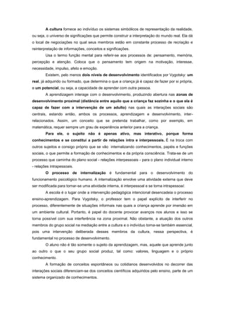 A cultura fornece ao indivíduo os sistemas simbólicos de representação da realidade,
ou seja, o universo de significações que permite construir a interpretação do mundo real. Ela dá
o local de negociações no qual seus membros estão em constante processo de recriação e
reinterpretação de informações, conceitos e significações.
Usa o termo função mental para referir-se aos processos de: pensamento, memória,
percepção e atenção. Coloca que o pensamento tem origem na motivação, interesse,
necessidade, impulso, afeto e emoção.
Existem, pelo menos dois níveis de desenvolvimento identificados por Vygotsky: um
real, já adquirido ou formado, que determina o que a criança já é capaz de fazer por si própria,
e um potencial, ou seja, a capacidade de aprender com outra pessoa.
A aprendizagem interage com o desenvolvimento, produzindo abertura nas zonas de
desenvolvimento proximal (distância entre aquilo que a criança faz sozinha e o que ela é
capaz de fazer com a intervenção de um adulto) nas quais as interações sociais são
centrais, estando então, ambos os processos, aprendizagem e desenvolvimento, inter-
relacionados. Assim, um conceito que se pretenda trabalhar, como por exemplo, em
matemática, requer sempre um grau de experiência anterior para a criança.
Para ele, o sujeito não é apenas ativo, mas interativo, porque forma
conhecimentos e se constitui a partir de relações intra e interpessoais. É na troca com
outros sujeitos e consigo próprio que se vão internalizando conhecimentos, papéis e funções
sociais, o que permite a formação de conhecimentos e da própria consciência. Trata-se de um
processo que caminha do plano social - relações interpessoais - para o plano individual interno
- relações intrapessoais.
O processo de internalização é fundamental para o desenvolvimento do
funcionamento psicológico humano. A internalização envolve uma atividade externa que deve
ser modificada para tornar-se uma atividade interna, é interpessoal e se torna intrapessoal.
A escola é o lugar onde a intervenção pedagógica intencional desencadeia o processo
ensino-aprendizagem. Para Vygotsky, o professor tem o papel explícito de interferir no
processo, diferentemente de situações informais nas quais a criança aprende por imersão em
um ambiente cultural. Portanto, é papel do docente provocar avanços nos alunos e isso se
torna possível com sua interferência na zona proximal. Não obstante, a atuação dos outros
membros do grupo social na mediação entre a cultura e o indivíduo torna-se também essencial,
pois uma intervenção deliberada desses membros da cultura, nessa perspectiva, é
fundamental no processo de desenvolvimento.
O aluno não é tão somente o sujeito da aprendizagem, mas, aquele que aprende junto
ao outro o que o seu grupo social produz, tal como: valores, linguagem e o próprio
conhecimento.
A formação de conceitos espontâneos ou cotidianos desenvolvidos no decorrer das
interações sociais diferenciam-se dos conceitos científicos adquiridos pelo ensino, parte de um
sistema organizado de conhecimentos.
 
