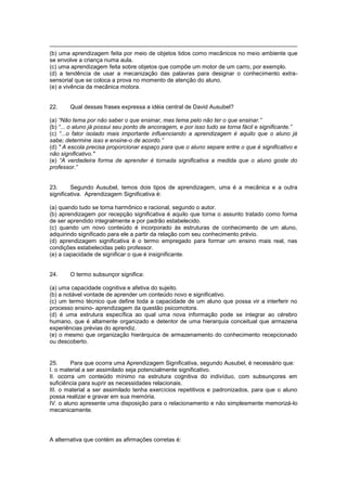 (b) uma aprendizagem feita por meio de objetos tidos como mecânicos no meio ambiente que
se envolve a criança numa aula.
(c) uma aprendizagem feita sobre objetos que compõe um motor de um carro, por exemplo.
(d) a tendência de usar a mecanização das palavras para designar o conhecimento extra-
sensorial que se coloca a prova no momento de atenção do aluno.
(e) a vivência da mecânica motora.
22. Qual dessas frases expressa a idéia central de David Ausubel?
(a) “Não tema por não saber o que ensinar, mas tema pelo não ter o que ensinar.”
(b) “... o aluno já possui seu ponto de ancoragem, e por isso tudo se torna fácil e significante.”
(c) “...o fator isolado mais importante influenciando a aprendizagem é aquilo que o aluno já
sabe; determine isso e ensine-o de acordo.”
(d) " A escola precisa proporcionar espaço para que o aluno separe entre o que é significativo e
não significativo."
(e) “A verdadeira forma de aprender é tornada significativa a medida que o aluno goste do
professor.”
23. Segundo Ausubel, temos dois tipos de aprendizagem, uma é a mecânica e a outra
significativa. Aprendizagem Significativa é:
(a) quando tudo se torna harmônico e racional, segundo o autor.
(b) aprendizagem por recepção significativa é aquilo que torna o assunto tratado como forma
de ser aprendido integralmente e por padrão estabelecido.
(c) quando um novo conteúdo é incorporado às estruturas de conhecimento de um aluno,
adquirindo significado para ele a partir da relação com seu conhecimento prévio.
(d) aprendizagem significativa é o termo empregado para formar um ensino mais real, nas
condições estabelecidas pelo professor.
(e) a capacidade de significar o que é insignificante.
24. O termo subsunçor significa:
(a) uma capacidade cognitiva e afetiva do sujeito.
(b) a notável vontade de aprender um conteúdo novo e significativo.
(c) um termo técnico que define toda a capacidade de um aluno que possa vir a interferir no
processo ensino- aprendizagem da questão psicomotora.
(d) é uma estrutura específica ao qual uma nova informação pode se integrar ao cérebro
humano, que é altamente organizado e detentor de uma hierarquia conceitual que armazena
experiências prévias do aprendiz.
(e) o mesmo que organização hierárquica de armazenamento do conhecimento recepcionado
ou descoberto.
25. Para que ocorra uma Aprendizagem Significativa, segundo Ausubel, é necessário que:
I. o material a ser assimilado seja potencialmente significativo.
II. ocorra um conteúdo mínimo na estrutura cognitiva do indivíduo, com subsunçores em
suficiência para suprir as necessidades relacionais.
III. o material a ser assimilado tenha exercícios repetitivos e padronizados, para que o aluno
possa realizar e gravar em sua memória.
IV. o aluno apresente uma disposição para o relacionamento e não simplesmente memorizá-lo
mecanicamente.
A alternativa que contém as afirmações corretas é:
 