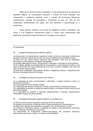 Refere-se ao período anterior à linguagem. A vida mental reduz-se ao exercício de
aparelhos reflexos, às coordenações sensoriais e motoras de fundo hereditário que
correspondem a tendências instintivas, como a nutrição. As construções efetuam-se,
exclusivamente, apoiadas em percepções e movimentos, ou seja, por meio de uma
coordenação sensório-motora das ações, sem que intervenha a representação ou o
pensamento.
Nesse período, predomina uma forma de inteligência empírica, exploratória, não
verbal. É uma inteligência iminentemente prática. A criança soma conhecimentos pela
experiência, examinando e experimentando com os objetos ao seu alcance.
(e) intrapessoal
38. Inteligência Intrapessoal para Gardner significa:
(a) compreender o funcionamento do organismo humano, de forma a reconhecer e modificar as
atividades corporais, valorizando-as como recurso para melhoria de suas aptidões físicas.
(b) fazer com que nossos alunos utilizem-se das linguagens como meio de expressão,
informação e comunicação em situações intersubjetivas.
(c) perceber alterações de humor, temperamento, motivações e intenções de outras pessoas.
(d) ter múltiplas relações de interdependência do ecossistema, oportunizando uma leitura mais
clara do dinamismo dos vários elementos do meio físico, químico e biológico, bem como da
ação do homem nesse contexto.
(e) reconhecer habilidades, necessidades, desejos e inteligências próprios, a capacidade para
formular uma imagem precisa de si próprio.
39. A Inteligência Interpessoal significa, para Gardner:
(a) a capacidade de todos compreenderem a afetividade, a relação professor e aluno e a
escolha dos conteúdos.
(b) a capacidade de formar modelos mentais.
(c) a capacidade de entender e preservar o mundo, compreendendo os fenômenos físicos.
(d) a capacidade de perceber e analisar as especificidades, sem perder a visão do todo em que
elas estão inseridas.
(e) a capacidade de entender e responder adequadamente a humores, temperamentos
motivações e desejos de outras pessoas.
40. A Inteligência Naturalista, segundo Gardner, se caracteriza por:
(a) fazer com que os alunos aprendam a participar de Feiras de Ciências.
(b) capacitar os alunos para a distinção entre a violência simbólica e a representacional.
(c) desenvolver atitudes revolucionárias e inovadoras, a fim de transformar o mundo.
(d) conhecer os fenômenos naturais, a facilidade de análise e compreensão dos fenômenos
físicos, climáticos, astronômicos ou químicos.
(e) compreender os fundamentos científico-tecnológicos dos processos produtivos,
relacionando a teoria com a prática, no ensino de cada disciplina.
 