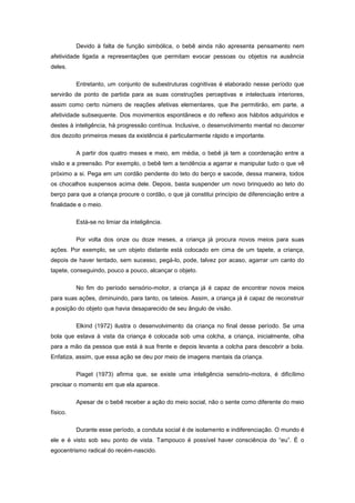 Devido à falta de função simbólica, o bebê ainda não apresenta pensamento nem
afetividade ligada a representações que permitam evocar pessoas ou objetos na ausência
deles.
Entretanto, um conjunto de subestruturas cognitivas é elaborado nesse período que
servirão de ponto de partida para as suas construções perceptivas e intelectuais interiores,
assim como certo número de reações afetivas elementares, que lhe permitirão, em parte, a
afetividade subsequente. Dos movimentos espontâneos e do reflexo aos hábitos adquiridos e
destes à inteligência, há progressão contínua. Inclusive, o desenvolvimento mental no decorrer
dos dezoito primeiros meses da existência é particularmente rápido e importante.
A partir dos quatro meses e meio, em média, o bebê já tem a coordenação entre a
visão e a preensão. Por exemplo, o bebê tem a tendência a agarrar e manipular tudo o que vê
próximo a si. Pega em um cordão pendente do teto do berço e sacode, dessa maneira, todos
os chocalhos suspensos acima dele. Depois, basta suspender um novo brinquedo ao teto do
berço para que a criança procure o cordão, o que já constitui princípio de diferenciação entre a
finalidade e o meio.
Está-se no limiar da inteligência.
Por volta dos onze ou doze meses, a criança já procura novos meios para suas
ações. Por exemplo, se um objeto distante está colocado em cima de um tapete, a criança,
depois de haver tentado, sem sucesso, pegá-lo, pode, talvez por acaso, agarrar um canto do
tapete, conseguindo, pouco a pouco, alcançar o objeto.
No fim do período sensório-motor, a criança já é capaz de encontrar novos meios
para suas ações, diminuindo, para tanto, os tateios. Assim, a criança já é capaz de reconstruir
a posição do objeto que havia desaparecido de seu ângulo de visão.
Elkind (1972) ilustra o desenvolvimento da criança no final desse período. Se uma
bola que estava à vista da criança é colocada sob uma colcha, a criança, inicialmente, olha
para a mão da pessoa que está à sua frente e depois levanta a colcha para descobrir a bola.
Enfatiza, assim, que essa ação se deu por meio de imagens mentais da criança.
Piaget (1973) afirma que, se existe uma inteligência sensório-motora, é dificílimo
precisar o momento em que ela aparece.
Apesar de o bebê receber a ação do meio social, não o sente como diferente do meio
físico.
Durante esse período, a conduta social é de isolamento e indiferenciação. O mundo é
ele e é visto sob seu ponto de vista. Tampouco é possível haver consciência do ―eu‖. É o
egocentrismo radical do recém-nascido.
 
