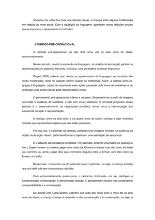 Somente por volta dos onze aos dezoito meses, a criança sofre alguma modificação
em relação ao meio social. Com a aquisição da linguagem, aparecem novas relações sociais
que enriquecem o pensamento do indivíduo.
3 PERÍODO PRÉ-OPERACIONAL
O período pré-operacional vai dos dois anos até os sete anos de idade,
aproximadamente.
Nesse período, devido à aquisição da linguagem, os objetos da percepção ganham a
representação por palavras, havendo, inclusive, uma verdadeira explosão linguística.
Piaget (1952) salienta que, devido ao aparecimento da linguagem, as condutas são
muito modificadas, tanto no aspecto afetivo quanto no intelectual. Assim, a criança torna-se,
graças à linguagem, capaz de reconstruir suas ações passadas sob forma de narrativas e de
antecipar suas ações futuras pela representação verbal.
O pensamento pré-operacional é lento e concreto. Desenvolve-se a partir de imagens
concretas e estáticas da realidade, e não com sinais abstratos. O principal progresso desse
período é o desenvolvimento da capacidade simbólica, tendo início a interiorização dos
esquemas de ação e representação.
A criança, entre os dois anos e os quatro anos de idade, começa a usar símbolos
mentais que representam objetos que não estão presentes.
Por sua vez, é o período da fantasia, podendo criar imagens mentais na ausência do
objeto ou da ação. Assim, pode transformar o objeto em uma satisfação de seu prazer.
É o advento da brincadeira simbólica. Por exemplo, amarrar uma toalha no pescoço e
ser o Super-homem ou mesmo pegar uma caixa de fósforos e brincar com ela como se fosse
seu carrinho ou, ainda, pegar dois paus formando ângulos retos e brincar com eles como se
fossem um avião.
Nessa fase, o raciocínio vai do particular para o particular, ou seja, a criança acredita
que um bebê não tem nome porque não fala.
Com aproximadamente quatro anos, o raciocínio dominante, por ser pré-lógico e
fundamentado na percepção, é denominado intuição. O pensamento intuitivo não compreende
a reversibilidade e a conservação.
De acordo com Carla Beatris Valentini, por volta dos cinco anos e meio até os sete
anos de idade, a criança começa a entender a não conservação e a conservação, ou seja, a
 