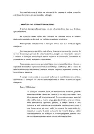 Com seis/sete anos de idade, as crianças já são capazes de realizar operações
aritméticas elementares, tais como adição e subtração.
4 PERÍODO DAS OPERAÇÕES CONCRETAS
O período das operações concretas vai dos sete anos até os doze anos de idade,
aproximadamente.
As operações desse período são chamadas de concretas porque se baseiam
diretamente nos objetos, e não ainda nas hipóteses enunciadas verbalmente.
Nesse período, estabelecem-se as transições entre a ação e as estruturas lógicas
mais gerais.
Com o pensamento operatório, muda a forma de a criança compreender o mundo. Já
no início desse estágio, por volta dos sete anos de idade, as ações são interiorizadas e passam
a constituir as operações. Ela consegue resolver problemas de conservação, consolidando as
conservações de número, substância, volume e peso.
Nesse estágio, as primeiras operações lógicas ocorrem possibilitando ao indivíduo a
capacidade de classificar objetos conforme suas semelhanças ou diferenças. Ele já é capaz de
ordenar elementos por seu tamanho, grandeza, incluindo conjuntos, organizando o mundo de
forma lógica ou operatória.
A criança, nesse período, já compreende as formas de reversibilidade sem, contudo,
coordená-las. As operações são uma fase de transição entre as ações e as estruturas lógicas
mais gerais.
Evans (1980) declara:
As operações consistem, assim, em transformações reversíveis, podendo
essa reversibilidade consistir em inversões (A – A = 0) ou em reciprocidade
(A corresponde a B e reciprocamente). Ora, uma transformação reversível
não modifica tudo ao mesmo tempo, pois, do contrário, seria sem retorno.
Uma transformação operatória, portanto, é sempre relativa a uma
invariante, e essa invariante de um sistema de transformações constitui o
que denominamos, até aqui, noção ou esquema de conservação etc.:
dessarte, o esquema do objeto permanente é a invariante do grupo prático
dos deslocamentos, etc. As noções de conservação podem, portanto, servir
de indícios psicológicos do remate de uma estrutura operatória.
 