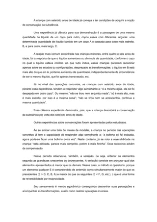 A criança com sete/oito anos de idade já começa a ter condições de adquirir a noção
de conservação da substância.
Uma experiência já clássica para sua demonstração é a passagem de uma mesma
quantidade de líquido de um copo para outro, copos esses com diferentes larguras: uma
determinada quantidade de líquido contido em um copo A é passada para outro mais estreito,
B, e para outro, mais largo, C.
A reação mais comum encontrada nas crianças menores, entre quatro e seis anos de
idade, foi a resposta de que o líquido aumentava ou diminuía de quantidade, conforme o copo
no qual o líquido estava contido. Ao que tudo indica, essas crianças pareciam raciocinar
apenas sobre os estados ou configurações, desprezado as transformações: o líquido em B está
mais alto do que em A, portanto aumentou de quantidade, independentemente da circunstância
de ser o mesmo líquido, que foi apenas transvasado, etc.
Já no nível das operações concretas, as crianças com sete/oito anos de idade,
perante essa experiência, tendem a responder algo semelhante a: ―é a mesma água, ela só foi
despejada em outro copo‖. Ou mesmo: ―não se tirou nem se juntou nada‖; ―só é mais alto, mas
é mais estreito, por isso é a mesma coisa‖; ―não se tirou nem se acrescentou, continua a
mesma quantidade‖.
Essa clássica experiência demonstra, pois, que a criança descobrirá a conservação
da substância por volta dos sete/oito anos de idade.
Outras experiências sobre conservações foram apresentadas pelos estudiosos.
Ao se esticar uma bola de massa de modelar, a criança no período das operações
concretas já tem a capacidade de responder algo semelhante a: ―a bolinha só foi esticada,
agora pode-se fazer uma bolinha outra vez‖. Neste contexto, já se nota a reversibilidade na
criança: ―está esticada, parece mais comprido, porém é mais fininha‖. Esse raciocínio advém
da compensação.
Nesse período observa-se, também, a seriação, ou seja, ordenar os elementos
segundo as grandezas crescentes ou decrescentes. A seriação consiste em procurar qual dos
elementos apresentados é menor que os demais. Nesse caso, o método é operatório, porque
um elemento qualquer E é compreendido de antemão como simultaneamente maior do que os
precedentes (E > D, C, B, A) e menor do que os seguintes (E < F, G, etc.), o que é uma forma
de reversibilidade por reciprocidade.
Seu pensamento é menos egocêntrico conseguindo descentrar suas percepções e
acompanhar as transformações, assim como realizar operações inversas.
 