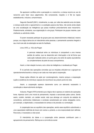 Se aparecem conflitos entre a percepção e o raciocínio, a criança recorre ao uso do
raciocínio para fazer seus julgamentos. Ela compreende, respeita e é fiel às regras
estabelecendo, inclusive, compromissos.
Segundo Davidoff (2001), inicialmente, ou seja, por volta dos sete/oito anos de idade,
a criança oscila entre o egocentrismo e a aceitação passiva dos fatos, não sendo ainda objeto
de uma socialização da inteligência que possa modificar profundamente esse mecanismo.
Posteriormente, entretanto, sua organização é a de grupo. Participam de grupos maiores, quer
chefiando ou admitindo chefia.
O jovem necessita participar de grupos para seu desenvolvimento intelectual, mesmo
porque, se a lógica deriva de um intercâmbio entre pessoas, o pensamento somente chegará a
seu nível mais alto de abstração se este for facilitado.
Lima (1973, p. 153) cita Piaget:
A permuta intelectual entre os indivíduos é comparável a uma imensa
partida de xadrez, que se desenrola sem interrupção e de tal forma que
cada ação realizada sobre um ponto gera uma série de ações equivalentes
ou complementares da parte de seus companheiros.
Assim, a inter-relação humana, sob a ótica da inteligência, é analisada por Piaget.
É no período das operações concretas que as intuições articulam-se e agrupam-se
operatoriamente levando a criança a ser cada vez mais apta à cooperação.
Essas ações diferem da ação por constrangimento, mesmo porque a cooperação
supõe a existência de indivíduos capazes de reconhecer seu próprio ponto de vista.
Assim, a cooperação aparece claramente como um elemento necessário à
constituição e desenvolvimento da lógica.
Inclusive, Piaget (1973) entende que a lógica não é apenas um sistema de operações
livres. Aparece como uma moral do pensamento, imposta e sancionada pelos outros. Sendo
assim, contém, também, um caráter social, visto que abrange um conjunto de estados de
consciência, sentimentos intelectuais e condutas caracterizado por certas obrigações como,
por exemplo, a objetividade, a necessidade de certeza e de precisão e a contradição.
A cooperação leva ao equilíbrio das operações, sendo esse equilíbrio subordinado a
uma capacidade indefinida de trocar com outros e, portanto, a uma reciprocidade bem definida.
Para tanto, é necessária a vida social.
O intercâmbio de ideias e a cooperação entre pessoas contribuem para o
agrupamento de pensamento. Reforça-se a convivência social.
 
