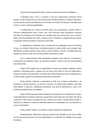 O período das operações formais é o ápice do desenvolvimento da inteligência.
A distinção entre o real e o possível é uma das características essenciais desse
período, o qual corresponde ao nível de pensamento hipotético-dedutivo ou lógico-matemático.
O jovem já tem estrutura para libertar-se do concreto em proveito de interesses orientados para
o futuro e, assim, calcular probabilidades.
O adolescente já é capaz de pensar sobre seus pensamentos, construir ideais e
raciocinar realisticamente sobre o futuro, bem como raciocinar sobre proposições contrárias
aos fatos. Por exemplo, se for colocada uma situação para uma criança supor que o carvão é
branco, ela provavelmente dirá: ―Mas o carvão é preto‖. Entretanto, o adolescente pode aceitar
a suposição contrária aos fatos e raciocinar a partir dela.
A capacidade de simbolizar torna o pensamento do adolescente muito mais flexível
do que o da criança. Dessa forma, as palavras podem ter duplo sentido, pois carregam mais
significados, podendo significar duas coisas e outros símbolos, inclusive, os adolescentes são
capazes de fornecer muito mais conceitos diante de estímulos verbais.
Com o desenvolvimento das capacidades atingidas nesse período, já é possível a
compreensão de metáforas. Assim, as caricaturas políticas, inclusive, não são compreendidas
antes dessa fase.
Piaget (1973) explica que a incapacidade da criança de entender metáforas, duplos
sentidos e caricaturas ajuda a explicar por que livros como Alice no País das Maravilhas e
Viagens de Gulliver são apreciados na infância de maneira diferente do que na adolescência e
na idade adulta, quando seu significado social pode ser entendido.
Nesse período, atinge-se a capacidade de lidar com a lógica combinatória e de
considerar os fatores possíveis, ao procurar solucionar um determinado problema. Esse fato
pode explicar a razão de o adolescente apresentar uma série de alternativas e, assim, uma
tomada de decisão lhe ser um problema.
Piaget (1973) ilustra esse desenvolvimento ao comentar que o adolescente vê, agora,
muitas alternativas às diretivas paternas e repugna-lhe aceitar estas sem discussão. Ele não se
contenta em saber qual é a posição dos pais, também quer saber o porquê dessa posição, e
está pronto a debater as virtudes da alternativa paterna em comparação com a escolhida por si
e seus companheiros.
Esses conflitos revelam, na verdade, a própria indecisão do adolescente.
Paradoxalmente, dificilmente aceita que outros tomem decisões por ele. Esse conflito
faz com que ele se lance em uma nova dependência, em particular com relação ao seu grupo
de amigos.
 