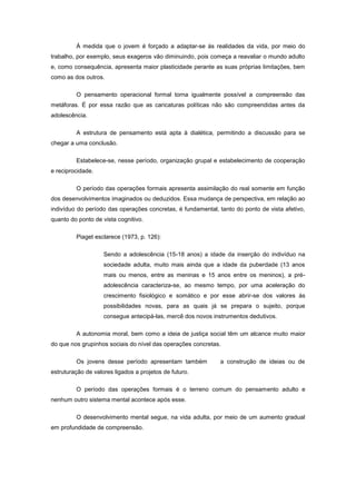 À medida que o jovem é forçado a adaptar-se às realidades da vida, por meio do
trabalho, por exemplo, seus exageros vão diminuindo, pois começa a reavaliar o mundo adulto
e, como consequência, apresenta maior plasticidade perante as suas próprias limitações, bem
como as dos outros.
O pensamento operacional formal torna igualmente possível a compreensão das
metáforas. É por essa razão que as caricaturas políticas não são compreendidas antes da
adolescência.
A estrutura de pensamento está apta à dialética, permitindo a discussão para se
chegar a uma conclusão.
Estabelece-se, nesse período, organização grupal e estabelecimento de cooperação
e reciprocidade.
O período das operações formais apresenta assimilação do real somente em função
dos desenvolvimentos imaginados ou deduzidos. Essa mudança de perspectiva, em relação ao
indivíduo do período das operações concretas, é fundamental, tanto do ponto de vista afetivo,
quanto do ponto de vista cognitivo.
Piaget esclarece (1973, p. 126):
Sendo a adolescência (15-18 anos) a idade da inserção do indivíduo na
sociedade adulta, muito mais ainda que a idade da puberdade (13 anos
mais ou menos, entre as meninas e 15 anos entre os meninos), a pré-
adolescência caracteriza-se, ao mesmo tempo, por uma aceleração do
crescimento fisiológico e somático e por esse abrir-se dos valores às
possibilidades novas, para as quais já se prepara o sujeito, porque
consegue antecipá-las, mercê dos novos instrumentos dedutivos.
A autonomia moral, bem como a ideia de justiça social têm um alcance muito maior
do que nos grupinhos sociais do nível das operações concretas.
Os jovens desse período apresentam também a construção de ideias ou de
estruturação de valores ligados a projetos de futuro.
O período das operações formais é o terreno comum do pensamento adulto e
nenhum outro sistema mental acontece após esse.
O desenvolvimento mental segue, na vida adulta, por meio de um aumento gradual
em profundidade de compreensão.
 