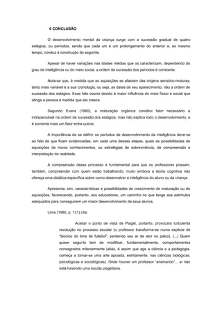 6 CONCLUSÃO
O desenvolvimento mental da criança surge com a sucessão gradual de quatro
estágios, ou períodos, sendo que cada um é um prolongamento do anterior e, ao mesmo
tempo, conduz à construção do seguinte.
Apesar de haver variações nas idades médias que os caracterizam, dependendo do
grau de inteligência ou do meio social, a ordem de sucessão dos períodos é constante.
Nota-se que, à medida que as aquisições se afastam das origens sensório-motoras,
tanto mais variável é a sua cronologia, ou seja, as datas de seu aparecimento, não a ordem de
sucessão dos estágios. Esse fato ocorre devido à maior influência do meio físico e social que
atinge a pessoa à medida que ela cresce.
Segundo Evans (1980), a maturação orgânica constitui fator necessário e
indispensável na ordem de sucessão dos estágios, mas não explica todo o desenvolvimento, e
é somente mais um fator entre outros.
A importância de se definir os períodos de desenvolvimento da inteligência deve-se
ao fato de que ficam evidenciadas, em cada uma dessas etapas, quais as possibilidades de
aquisições de novos conhecimentos, ou estratégias de sobrevivência, de compreensão e
interpretação da realidade.
A compreensão desse processo é fundamental para que os professores possam,
também, compreender com quem estão trabalhando, muito embora a teoria cognitiva não
ofereça uma didática específica sobre como desenvolver a inteligência do aluno ou da criança.
Apresenta, sim, características e possibilidades de crescimento de maturação ou de
aquisições, favorecendo, portanto, aos educadores, um caminho no que tange aos estímulos
adequados para conseguirem um maior desenvolvimento de seus alunos.
Lima (1980, p. 131) cita:
Aceitar o ponto de vista de Piaget, portanto, provocará turbulenta
revolução no processo escolar (o professor transforma-se numa espécie de
―técnico do time de futebol‖, perdendo seu ar de ator no palco). (...) Quem
quiser segui-lo tem de modificar, fundamentalmente, comportamentos
consagrados milenarmente (aliás, é assim que age a ciência e a pedagogia,
começa a tornar-se uma arte apoiada, estritamente, nas ciências biológicas,
psicológicas e sociológicas). Onde houver um professor ―ensinando‖... aí não
está havendo uma escola piagetiana.
 