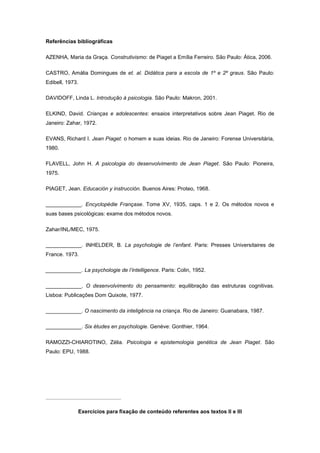 Referências bibliográficas
AZENHA, Maria da Graça. Construtivismo: de Piaget a Emília Ferreiro. São Paulo: Ática, 2006.
CASTRO, Amália Domingues de et. al. Didática para a escola de 1º e 2º graus. São Paulo:
Edibell, 1973.
DAVIDOFF, Linda L. Introdução à psicologia. São Paulo: Makron, 2001.
ELKIND, David. Crianças e adolescentes: ensaios interpretativos sobre Jean Piaget. Rio de
Janeiro: Zahar, 1972.
EVANS, Richard I. Jean Piaget: o homem e suas ideias. Rio de Janeiro: Forense Universitária,
1980.
FLAVELL, John H. A psicologia do desenvolvimento de Jean Piaget. São Paulo: Pioneira,
1975.
PIAGET, Jean. Educación y instrucción. Buenos Aires: Proteo, 1968.
____________. Encyclopédie Françase. Tome XV, 1935, caps. 1 e 2. Os métodos novos e
suas bases psicológicas: exame dos métodos novos.
Zahar/INL/MEC, 1975.
____________. INHELDER, B. La psychologie de l’enfant. Paris: Presses Universitaires de
France. 1973.
____________. La psychologie de l’intelligence. Paris: Colin, 1952.
____________. O desenvolvimento do pensamento: equilibração das estruturas cognitivas.
Lisboa: Publicações Dom Quixote, 1977.
____________. O nascimento da inteligência na criança. Rio de Janeiro: Guanabara, 1987.
____________. Six études en psychologie. Genéve: Gonthier, 1964.
RAMOZZI-CHIAROTINO, Zélia. Psicologia e epistemologia genética de Jean Piaget. São
Paulo: EPU, 1988.
Exercícios para fixação de conteúdo referentes aos textos II e III
 