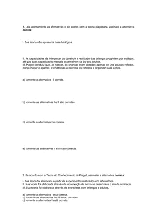 1. Leia atentamente as afirmativas e de acordo com a teoria piagetiana, assinale a alternativa
correta:
I. Sua teoria não apresenta base biológica.
II. As capacidades de interpretar ou construir a realidade das crianças progridem por estágios,
até que suas capacidades mentais assemelhem-se às dos adultos.
III. Piaget concluiu que, ao nascer, as crianças eram dotadas apenas de uns poucos reflexos,
como chupar e agarrar, e tendências a exercitar os reflexos e organizar suas ações.
a) somente a alternativa I é correta.
b) somente as alternativas I e II são corretas.
c) somente a alternativa II é correta.
e) somente as alternativas II e III são corretas.
2. De acordo com a Teoria do Conhecimento de Piaget, assinalar a alternativa correta:
I. Sua teoria foi elaborada a partir de experimentos realizados em laboratórios.
II. Sua teoria foi elaborada através de observação de como se desenvolve o ato de conhecer.
III. Sua teoria foi elaborada através de entrevistas com crianças e adultos.
a) somente a alternativa I está correta.
b) somente as alternativas I e III estão corretas.
c) somente a alternativa II está correta.
 