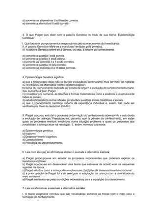 d) somente as alternativas II e III estão corretas.
e) somente a alternativa III está correta.
3. O que Piaget quis dizer com a palavra Genética no título de sua teoria: Epistemologia
Genética?
I. Que todos os comportamentos responsáveis pelo conhecimento são hereditários.
II. A palavra Genética refere-se a estruturas herdadas pela genética.
III. A palavra Genética refere-se à gênese, ou seja, à origem do conhecimento.
a) somente a questão I está correta.
b) somente a questão II está correta.
c) somente as questões I e II estão corretas.
d) somente a questão III está correta.
e) somente as questões II e III estão corretas.
4. Epistemologia Genética significa:
a) que a história das idéias não se faz por evolução ou continuísmo, mas por meio de rupturas
ou revoluções, os chamados ―cortes epistemológicos‖.
b) teoria do conhecimento dedicada ao estudo da origem e evolução do conhecimento humano.
Seu expoente é Jean Piaget.
c) considerar por números, as relações e formas matemáticas como a essência e a estrutura de
todas as coisas.
d) estudos lingüísticos numa reflexão geral sobre questões éticas, filosóficas e sociais.
e) que o conhecimento científico decorre da experiência individual e, assim, não pode ser
verificado por meio do raciocínio indutivo.
5. Piaget procurou estudar o processo de formação do conhecimento observando e estudando
a evolução de crianças. Preocupou-se, portanto, com a gênese do conhecimento, em saber
quais os processos mentais envolvidos numa situação problema e quais os processos que
possibilitam a criança atuar na resolução. E, assim, nomeou sua teoria:
a) Epistemologia genética.
b) Inatismo.
c) Desenvolvimento cognitivo.
d) Construtivismo.
e) Psicologia do Desenvolvimento.
6. Leia com atenção as afirmativas abaixo e assinale a alternativa correta:
a) Piaget preocupou-se em estudar os processos inconscientes que poderiam explicar os
transtornos mentais.
b) Piaget ocupou-se em desenvolver uma teoria que estivesse de acordo com os esquemas
vigentes da época.
c) Piaget estudou como a criança desenvolve suas condições de desenvolvimento emocional.
d) a preocupação de Piaget foi a de averiguar a adaptação da criança com a diversidade do
meio ambiente.
e) Piaget interessou-se pelas condições necessárias para a aquisição do conhecimento.
7. Leia as afirmativas e assinale a alternativa correta:
I. A teoria piagetiana concluiu que são necessárias somente as trocas com o meio para a
formação do conhecimento.
 