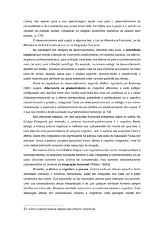criança não apenas para a sua aprendizagem social, mas para o desenvolvimento da
personalidade e da consciência que possa tomar dela. Ele define que o grupo é o veículo ou
iniciador de práticas sociais. Ultrapassa as relações puramente subjetivas de pessoa para
pessoa. (p. 178)
O desenvolvimento está sujeito a algumas leis: a Lei da Alternância Funcional, Lei da
Alternância da Predominância e a Lei da Integração Funcional.
Na passagem dos estágios de desenvolvimento, descritos pelo autor, a alternância
funcional que orienta a direção do movimento predominante, em sentidos opostos: ora alterna-
se para o conhecimento de si, para a direção centrípeta, ora alterna-se para o conhecimento do
meio, do outro, para a direção centrífuga. Por exemplo, no primeiro estágio de desenvolvimento
descrito por Wallon, impulsivo-emocional, o sujeito volta-se para conhecer a si próprio na maior
parte do tempo. Quando passa para o estágio seguinte, sensório-motor e projetivo4[4], o
sujeito volta-se para conhecer as coisas exteriores a ele na maior parte de seu tempo.
Outra lei reguladora do desenvolvimento, segundo Wallon, apontada por Mahoney
(2003) sugere: Alternância na predominância de conjuntos diferentes a cada estágio:
configuração das relações entre eles mostra qual deles fica mais em evidência ou é o motor
(impulsivo-emocional) ou o afetivo (personalismo, puberdade e adolescência) ou o cognitivo
(sensório-motor e projetivo, categorial). Cada um deles predomina em um estágio, e se nutrem
mutuamente; o exercício e amadurecimento de um interfere no amadurecimento dos outros. É
o que nos mostra a lei da sucessão da predominância funcional. (p. 14)
Nos diferentes estágios, um dos conjuntos funcionais predomina sobre os outros. No
Estágio Categorial, por exemplo, o conjunto funcional predominante é o cognitivo. Neste
estágio a criança precisa organizar e melhorar sua compreensão do mundo em que vive, e
para isso, há uma predominância do conjunto cognitivo, com o suporte dos conjuntos motor e
afetivo, esses três integrados e se expressando na pessoa. Nas aulas de Educação Física, por
exemplo, temos a pessoa completa (conjuntos motor, afetivo e cognitivo integrados), mas há
uma predominância do conjunto motor nesse tipo de situação.
Da mesma forma como Wallon integra o par organismo-meio como complementares e
interdependentes, os conjuntos funcionais também o são, integrados e complementares um ao
outro, divisíveis somente como artifício de compreensão, mas somente verdadeiramente
compreendidos no contexto de integração funcional. (Wallon, 1995a)
O motor, o afetivo, o cognitivo, a pessoa, embora cada um desses aspectos tenha
identidade estrutural e funcional diferenciada, estão tão integrados que cada um é parte
constitutiva dos outros. Sua separação se faz necessária apenas para descrição do processo.
Uma das conseqüências dessa interpretação é de que qualquer atividade humana sempre
interfere em todos eles. Qualquer atividade motora tem ressonâncias afetivas e cognitivas; toda
disposição afetiva tem ressonâncias motoras e cognitivas; toda operação mental tem
4[4] Vamos explicar todos os estágios mais à frente, neste texto.
 