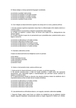 III. Nesse estágio a criança apresenta linguagem socializada.
a) somente a questão I está correta.
b) somente as questões II e III estão corretas.
c) somente as questões I e II estão corretas.
d) somente as questões I e III estão corretas.
e) somente a questão III está correta.
12. Com relação ao desenvolvimento cognitivo da criança de 0 a 2 anos, podemos afirmar:
I. Um dos avanços cognitivos esperados nessa fase é a diferenciação entre objetos externos e
o próprio corpo.
II. O egocentrismo inconsciente e integral é característico deste estágio.
III. O bebê, ao explorar o próprio corpo, irá formar uma noção do eu, distinguindo-se dos
demais objetos.
IV. O recém nascido é capaz de um pensamento que o possibilita atuar, posteriormente, para a
lógica e raciocínio.
a) somente as alternativas I e III estão corretas.
b) somente a alternativa III está correta.
c) somente as alternativas II e III estão corretas.
d) somente as alternativas I, II e III estão corretas.
e) somente as alternativas I e II estão corretas.
13. Assinale a alternativa correta:
O ápice do desenvolvimento da inteligência ocorre no período:
a) Da velhice.
b) Das operações formais;
c) Das operações concretas;
d) Pré-operacional;
e) Sensório motor;
14. Sobre o nível sensório-motor, pode-se afirmar que:
I. Cada período do desenvolvimento anuncia, em parte, os períodos seguintes.
II. No período sensório-motor, à falta de função simbólica, o bebê ainda não apresenta
pensamento, nem afetividade ligada a representações que permitam evocar pessoas ou
objetos na ausência deles.
III. O desenvolvimento mental no decorrer dos dezoito primeiros meses da existência não é
importante devido ao fato do bebê não ter funções simbólicas.
a) somente as alternativas I e II estão corretas
b) somente a alternativa II está correta.
c) somente a alternativa III está correta.
d) somente a alternativa I está correta.
e) somente a alternativa II está correta.
15. Leia atentamente as afirmativas abaixo e, em seguida, assinale a alternativa correta:
I. Segundo Piaget, sejam quais forem os critérios de inteligência que se adotarem (tacteio
dirigido, segundo Claparède, compreensão súbita ou insight, segundo W. Köhler ou K. Bühler,
 