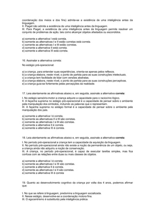 coordenação dos meios e dos fins) admite-se a existência de uma inteligência antes da
linguagem.
II. Piaget não admite a existência de uma inteligência antes da linguagem.
III. Para Piaget, a existência de uma inteligência antes da linguagem permite resolver um
conjunto de problemas de ação, tais como alcançar objetos afastados ou escondidos.
a) somente a alternativa I está correta.
b) somente as alternativas I e II estão corretas está correta.
c) somente as alternativas I e III estão corretas.
d) somente a alternativa II está correta.
e) somente a alternativa III está correta.
16. Assinalar a alternativa correta:
No estágio pré-operacional:
a) a criança, para entender suas experiências, orienta-se apenas pelos reflexos.
b) a criança elabora, neste nível, o ponto de partida para as suas construções intelectuais.
c) a criança tem facilidade de lidar com versões abstratas.
d) a criança elabora, neste nível, o ponto de partida para as suas construções perceptivas.
e) a criança guia-se fortemente pelas percepções da realidade.
17. Leia atentamente as afirmativas abaixo e, em seguida, assinale a alternativa correta:
I. No estágio sensório-motor a criança adquire a capacidade para o raciocínio lógico.
II. A façanha suprema no estágio pré-operacional é a capacidade de pensar sobre o ambiente
pela manipulação dos símbolos, incluindo as palavras que o representam.
III. A façanha suprema no estágio formal é a capacidade de pensar sobre o ambiente pela
manipulação dos pais.
a) somente a alternativa I é correta.
b) somente as alternativas II e III são corretas.
c) somente as alternativas I e III são corretas.
d) somente a alternativa II é correta.
e) somente a alternativa III é correta.
18. Leia atentamente as afirmativas abaixo e, em seguida, assinale a alternativa correta:
I. No período pré-operacional a criança tem a capacidade da aquisição da linguagem.
II. No período pré-operacional ainda não existe a noção da permanência de um objeto, ou seja,
a criança ainda não adquiriu a noção de conservação.
III. A criança, no período pré-operacional, é capaz de executar tarefas simples, mas fica
confusa com as relações entre duas ou mais classes de objetos.
a) somente a alternativa I é correta
b) somente as alternativas I e III são corretas.
c) somente a alternativa II é correta.
d) somente as alternativas I e II são corretas.
e) somente a alternativa III é correta
19. Quanto ao desenvolvimento cognitivo da criança por volta dos 4 anos, podemos afirmar
que:
I. No que se refere à linguagem, predomina a linguagem socializada.
II. Nesse estágio, desenvolve-se a coordenação motora fina.
III. O egocentrismo é substituído pela inteligência prática.
 
