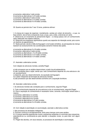 a) somente a alternativa I está correta.
b) somente as alternativas I e III estão corretas.
c) somente a alternativa II está correta.
d) somente as alternativas I e II estão corretas.
e) somente as alternativas II e III estão corretas.
20. Quanto ao período dos 7 aos 12 anos, podemos afirmar:
I. A criança já é capaz de organizar, mentalmente, varetas em ordem de tamanho – o que, na
fase anterior, ela só faria comparando duas a duas, para, então, ordená-las em série.
II. Observa-se um incremento do pensamento lógico – a criança passa a ter um conhecimento
real e adequado dos objetos externos.
III. Observam-se progressos significativos quanto aos aspectos da interação social, pois ocorre
um declínio do egocentrismo.
IV. Neste período, devido à falta da linguagem e da função simbólica, as percepções da criança
baseiam-se exclusivamente nas coordenações sensório-motoras das ações.
a) somente as alternativas II e III estão corretas.
b) somente a alternativa II está correta.
c) somente as alternativas I, II e III estão corretas.
d) somente as alternativas I e IV estão corretas.
e) somente as alternativas I e II estão corretas.
21. Assinalar a alternativa correta:
Com relação às estruturas mentais, acredita Piaget:
a) são processos que os adultos desenvolvem a partir da pré-adolescência.
b) são condições para a ação, sendo que, todo conhecimento depende de uma estrutura e de
um acontecimento.
c) depende, para seu desenvolvimento, da aquisição da linguagem.
d) o saber independe da formação de estruturas mentais.
e) são processos que são desenvolvidos somente com a aquisição da leitura.
22. Assinalar a alternativa correta:
I. As estruturas mentais são condições para o conhecimento, segundo Piaget.
II. Todo conhecimento depende de uma estrutura e de um acontecimento, segundo Piaget.
III. Para a aquisição do conhecimento é necessário haver, somente, informação verbal sobre o
mesmo.
a) somente a alternativa I é correta.
b) somente a alternativa II é correta.
c) somente a alternativa III é correta.
d) somente as alternativas I e II são corretas.
e) somente as alternativas II e III estão corretas.
23. Com relação à assimilação e à acomodação, assinalar a alternativa correta:
I. São processos de atividades inteligentes.
II. Ocorrem contínua e simultaneamente, tanto para crianças como para adultos.
III. A criança assimila experiências novas a esquemas existentes ou acomoda seus esquemas,
estendendo-os ou combinando-os para atender a situações novas, ou para lidar com algum
desafio.
IV. Piaget não abordou, em seus estudos, os processos de assimilação e acomodação.
 