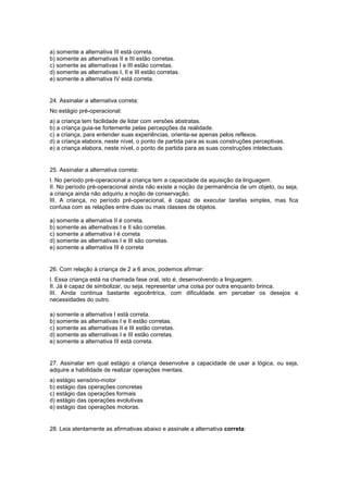 a) somente a alternativa III está correta.
b) somente as alternativas II e III estão corretas.
c) somente as alternativas I e III estão corretas.
d) somente as alternativas I, II e III estão corretas.
e) somente a alternativa IV está correta.
24. Assinalar a alternativa correta:
No estágio pré-operacional:
a) a criança tem facilidade de lidar com versões abstratas.
b) a criança guia-se fortemente pelas percepções da realidade.
c) a criança, para entender suas experiências, orienta-se apenas pelos reflexos.
d) a criança elabora, neste nível, o ponto de partida para as suas construções perceptivas.
e) a criança elabora, neste nível, o ponto de partida para as suas construções intelectuais.
25. Assinalar a alternativa correta:
I. No período pré-operacional a criança tem a capacidade da aquisição da linguagem.
II. No período pré-operacional ainda não existe a noção da permanência de um objeto, ou seja,
a criança ainda não adquiriu a noção de conservação.
III. A criança, no período pré-operacional, é capaz de executar tarefas simples, mas fica
confusa com as relações entre duas ou mais classes de objetos.
a) somente a alternativa II é correta.
b) somente as alternativas I e II são corretas.
c) somente a alternativa I é correta
d) somente as alternativas I e III são corretas.
e) somente a alternativa III é correta
26. Com relação à criança de 2 a 6 anos, podemos afirmar:
I. Essa criança está na chamada fase oral, isto é, desenvolvendo a linguagem.
II. Já é capaz de simbolizar, ou seja, representar uma coisa por outra enquanto brinca.
III. Ainda continua bastante egocêntrica, com dificuldade em perceber os desejos e
necessidades do outro.
a) somente a alternativa I está correta.
b) somente as alternativas I e II estão corretas.
c) somente as alternativas II e III estão corretas.
d) somente as alternativas I e III estão corretas.
e) somente a alternativa III está correta.
27. Assinalar em qual estágio a criança desenvolve a capacidade de usar a lógica, ou seja,
adquire a habilidade de realizar operações mentais.
a) estágio sensório-motor
b) estágio das operações concretas
c) estágio das operações formais
d) estágio das operações evolutivas
e) estágio das operações motoras.
28. Leia atentamente as afirmativas abaixo e assinale a alternativa correta:
 