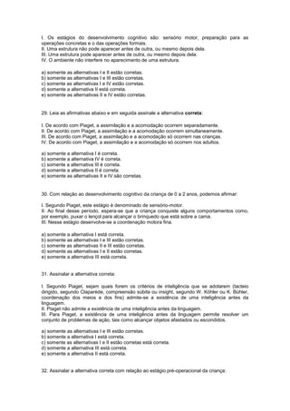 I. Os estágios do desenvolvimento cognitivo são: sensório motor, preparação para as
operações concretas e o das operações formais.
II. Uma estrutura não pode aparecer antes de outra, ou mesmo depois dela.
III. Uma estrutura pode aparecer antes de outra, ou mesmo depois dela.
IV. O ambiente não interfere no aparecimento de uma estrutura.
a) somente as alternativas I e II estão corretas.
b) somente as alternativas I e III estão corretas.
c) somente as alternativas I e IV estão corretas.
d) somente a alternativa II está correta.
e) somente as alternativas II e IV estão corretas.
29. Leia as afirmativas abaixo e em seguida assinale a alternativa correta:
I. De acordo com Piaget, a assimilação e a acomodação ocorrem separadamente.
II. De acordo com Piaget, a assimilação e a acomodação ocorrem simultaneamente.
III. De acordo com Piaget, a assimilação e a acomodação só ocorrem nas crianças.
IV. De acordo com Piaget, a assimilação e a acomodação só ocorrem nos adultos.
a) somente a alternativa I é correta.
b) somente a alternativa IV é correta.
c) somente a alternativa III é correta.
d) somente a alternativa II é correta.
e) somente as alternativas II e IV são corretas.
30. Com relação ao desenvolvimento cognitivo da criança de 0 a 2 anos, podemos afirmar:
I. Segundo Piaget, este estágio é denominado de sensório-motor.
II. Ao final desse período, espera-se que a criança conquiste alguns comportamentos como,
por exemplo, puxar o lençol para alcançar o brinquedo que está sobre a cama.
III. Nesse estágio desenvolve-se a coordenação motora fina.
a) somente a alternativa I está correta.
b) somente as alternativas I e III estão corretas.
c) somente as alternativas II e III estão corretas.
d) somente as alternativas I e II estão corretas.
e) somente a alternativa III está correta.
31. Assinalar a alternativa correta:
I. Segundo Piaget, sejam quais forem os critérios de inteligência que se adotarem (tacteio
dirigido, segundo Claparède, compreensão súbita ou insight, segundo W. Köhler ou K. Bühler,
coordenação dos meios e dos fins) admite-se a existência de uma inteligência antes da
linguagem.
II. Piaget não admite a existência de uma inteligência antes da linguagem.
III. Para Piaget, a existência de uma inteligência antes da linguagem permite resolver um
conjunto de problemas de ação, tais como alcançar objetos afastados ou escondidos.
a) somente as alternativas I e III estão corretas.
b) somente a alternativa I está correta.
c) somente as alternativas I e II estão corretas está correta.
d) somente a alternativa III está correta.
e) somente a alternativa II está correta.
32. Assinalar a alternativa correta com relação ao estágio pré-operacional da criança:
 