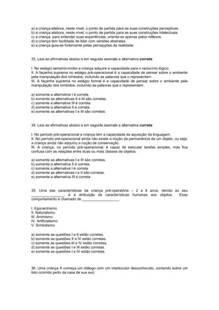 a) a criança elabora, neste nível, o ponto de partida para as suas construções perceptivas.
b) a criança elabora, neste nível, o ponto de partida para as suas construções intelectuais.
c) a criança, para entender suas experiências, orienta-se apenas pelos reflexos.
d) a criança tem facilidade de lidar com versões abstratas.
e) a criança guia-se fortemente pelas percepções da realidade.
33. Leia as afirmativas abaixo e em seguida assinale a alternativa correta:
I. No estágio sensório-motor a criança adquire a capacidade para o raciocínio lógico.
II. A façanha suprema no estágio pré-operacional é a capacidade de pensar sobre o ambiente
pela manipulação dos símbolos, incluindo as palavras que o representam.
III. A façanha suprema no estágio formal é a capacidade de pensar sobre o ambiente pela
manipulação dos símbolos, incluindo as palavras que o representam.
a) somente a alternativa I é correta.
b) somente as alternativas II e III são corretas.
c) somente a alternativa III é correta.
d) somente a alternativa II é correta.
e) somente as alternativas I e III são corretas.
34. Leia as afirmativas abaixo e em seguida assinale a alternativa correta:
I. No período pré-operacional a criança tem a capacidade da aquisição da linguagem.
II. No período pré-operacional ainda não existe a noção da permanência de um objeto, ou seja,
a criança ainda não adquiriu a noção de conservação.
III. A criança, no período pré-operacional, é capaz de executar tarefas simples, mas fica
confusa com as relações entre duas ou mais classes de objetos.
a) somente as alternativas I e III são corretas.
b) somente a alternativa II é correta.
c) somente a alternativa I é correta
d) somente as alternativas I e II são corretas.
e) somente a alternativa III é correta
35. Uma das características da criança pré-operatória – 2 a 6 anos, devido ao seu
________________, é a atribuição de características humanas aos objetos. Esse
comportamento é chamado de __________________.
I. Egocentrismo
II. Naturalismo
III. Animismo
IV. Artificialismo
V. Simbolismo
a) somente as questões I e II estão corretas.
b) somente as questões II e IV estão corretas.
c) somente as questões III e IV estão corretas.
d) somente as questões I e III estão corretas.
e) somente as questões I e IV estão corretas.
36. Uma criança X começa um diálogo com um interlocutor desconhecido, contando sobre um
fato ocorrido perto da casa de sua avó:
 