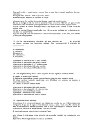 Criança X: então ... o gato pulou o muro e ficou na casa da minha avó, aquela cor-de-rosa,
você sabe...
Criança Y: não... não sei... nem sei que casa é essa...
Essa cena revela, segundo os conceitos de Piaget:
a) que a criança X é egoísta, demonstrando estar no período sensório-motor.
b) que a criança X está no período sensório-motor, pois ainda não tem um pensamento
sistemático sobre a realidade, preocupando-se mais com suas brincadeiras e jogos infantis.
c) que a criança X é ainda muito egocêntrica, pois supõe que a criança Y sabe o que ela
própria sabe.
d) que a criança X busca socialização, mas não consegue socializar-se verdadeiramente,
devido a seu egocentrismo.
e) que a criança X ainda não estabeleceu uma discriminação entre o eu e o outro, confundindo
a criança Y consigo própria.
37. Uma das características da criança de 2 a 6 anos, devido ao seu ________ é a atribuição
de causas humanas aos fenômenos naturais. Esse comportamento é chamado de
____________:
I. Egocentrismo.
II. Naturismo.
III. Animismo.
IV. Artificialismo.
V. Simbolismo.
a) somente as alternativas II e IV estão corretas.
b) somente as alternativas I e III estão corretas
c) somente as alternativas III e IV estão corretas.
d) somente as alternativas I e II estão corretas
e) somente as alternativas I e IV estão corretas
38. Com relação à criança de 2 a 6 anos, do ponto de vista cognitivo, podemos afirmar:
I. Ela está no estágio pré-operatório.
II. Já é capaz de simbolizar, ou seja, representar uma coisa por outra enquanto brinca.
III. Ainda continua bastante egocêntrica, com dificuldade em perceber os desejos e
necessidades do outro.
IV. Ela está no período sensório-motor.
a) somente as alternativas I e II estão corretas.
b) somente as alternativas I, II e III estão corretas.
c) somente a alternativa III está correta.
d) somente a alternativa IV está correta.
e) somente as alternativas II e III estão corretas.
39. Leia atentamente e responda:
Uma criança X, de seis anos, briga com sua mãe porque acredita que seu irmão recebeu mais
refrigerante do que ela. O copo do irmão é estreito e o seu é largo e mais baixo. No entanto, de
fato, a mãe colocou a mesma quantidade para os dois, pois despejou o conteúdo inteiro de
duas latinhas idênticas de refrigerante em cada um dos copos.
É correto afirmar que, segundo os conceitos de Piaget:
a) a criança X ainda pauta o seu raciocínio na percepção imediata, não raciocinando com
lógica.
b) a criança X tem noção de conservação de quantidade.
 