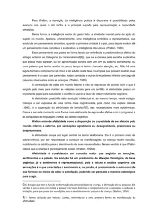 Para Wallon, a transição da inteligência prática à discursiva é possibilitada pelos
avanços nos quais o ato motor é o principal suporte para representação e capacidade
simbólica.
Desta forma, a inteligência evolui do gesto feito, a atividade mental parte da ação do
sujeito no mundo. Aparece, primeiramente, uma inteligência simbólica e representativa, que
evolui de um pensamento sincrético, quando a primeira unidade é o par, para depois evoluir até
um pensamento mais complexo e explicativo, a inteligência discursiva. (Wallon, 1989)
Esse pensamento aos pares se forma tendo por referência a predominância afetiva do
estágio anterior ao Categorial (o Personalismo6[6]), que se expressa pela escolha explicativa
que possa mais agradar, ou ter aproximação sonora com um tom ou palavra semelhante, ou
uma palavra que tenha ouvido há pouco tempo e tenha chamado atenção, etc. Não há uma
lógica formal e compreensível como a do adulto nesta fase. Exemplos que possam ilustrar esse
pensamento é o caso das parlendas, rodas cantadas e outras brincadeiras infantis com jogo de
palavras observadas entre as crianças. (Wallon, 1989)
A contradição de estar em mundo falante e não se expressar de acordo com o que é
exigido pelo meio para manter as relações sociais gera um conflito. A afetividade possui um
importante papel para solucionar o conflito e usá-lo a favor do desenvolvimento cognitivo.
A afetividade possibilita esta evolução intelectual e, ao mesmo tempo, neste estagio,
começa a ser expressa de uma forma mais cognitivizada, pois como nos explica Dantas
(1993), é a superação da afetividade da lambida7[7], das necessidades mais epidérmicas.
Passa a ser este momento uma forma mais elaborada de expressão afetiva com o progresso e
as conquistas da linguagem verbal, do campo cognitivo.
Wallon entende afetividade como a disposição ou capacidade de ser afetado pelo
mundo interno e externo, por sensações agradáveis ou desagradáveis, prazerosas ou
desprazerosas.
A afetividade ocupa um lugar central na teoria Walloniana. Ela é o primeiro meio de
sobrevivência, por ser responsável a conduzir as manifestações da criança recém nascida,
mobilizando os adultos para o atendimento de suas necessidades. Nesse sentido é que Wallon
coloca que a criança é geneticamente social. (Wallon, 1995b)
Afetividade é considerada um conceito maior que engloba as emoções,
sentimentos e a paixão. Na emoção há um predomínio da ativação fisiológica, de base
orgânica; já o sentimento é representacional, pois a leitura e análise cognitiva das
sensações é o que caracteriza o sentimento e, na paixão, é predominante o auto-controle
que fornece os meios de adiar a satisfação, podendo ser pensada a maneira estratégica
para o agir.
6[6] Estágio que tem a função da formação da personalidade na criança, a afirmação do eu psíquico. Ele
vai dos 3 aos 6 anos em média e possui três fases distintas e complementares: a oposição, a sedução e
imitação, para que possa dar condições para o desdobramento psíquico da criança. (Wallon, 1956)
7[7] Termo utilizado por Heloísa Dantas, referindo-se a uma primeira forma de manifestação da
afetividade.
 