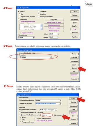 4º Passo




5º Passo   Após configurar a resolução, vá ao menu opções, como mostra a seta abaixo.




6º Passo     Escolha um nome para o arquivo e vá ao menu salvar como e escolha onde será salvo o
             arquivo, depois click em salva. Você criou um arquivo PS agora é só abrir o Adobe Distiller
             e criar o arquivo PDF.
 
