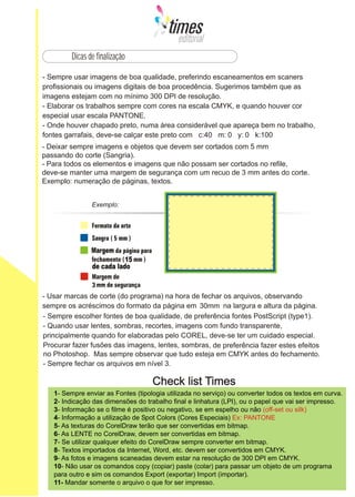 Dicas de finalização




- Deixar sempre imagens e objetos que devem ser cortados com 5 mm
passando do corte (Sangria).
- Para todos os elementos e imagens que não possam ser cortados no refile,
deve-se manter uma margem de segurança com um recuo de 3 mm antes do corte.
Exemplo: numeração de páginas, textos.




                Margem
                           15
                de cada lado




                                                    30mm




                                                                            do fechamento.




   1- Sempre enviar as Fontes (tipologia utilizada no serviço) ou converter todos os textos em curva.
   2- Indicação das dimensões do trabalho final e linhatura (LPI), ou o papel que vai ser impresso.
   3- Informação se o filme é positivo ou negativo, se em espelho ou não (off-set ou silk)
   4- Informação a utilização de Spot Colors (Cores Especiais) Ex: PANTONE
   5- As texturas do CorelDraw terão que ser convertidas em bitmap.
   6- As LENTE no CorelDraw, devem ser convertidas em bitmap.
   7- Se utilizar qualquer efeito do CorelDraw sempre converter em bitmap.
   8- Textos importados da Internet, Word, etc. devem ser convertidos em CMYK.
   9- As fotos e imagens scaneadas devem estar na resolução de 300 DPI em CMYK.
   10- Não usar os comandos copy (copiar) paste (colar) para passar um objeto de um programa
   para outro e sim os comandos Export (exportar) Import (importar).
   11- Mandar somente o arquivo o que for ser impresso.
 