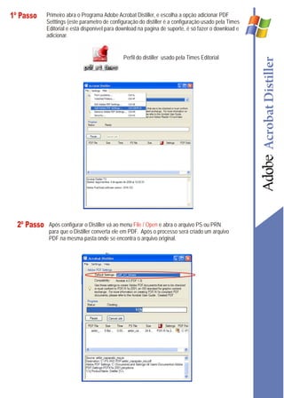 1º Passo     Primeiro abra o Programa Adobe Acrobat Distiller, e escolha a opção adicionar PDF
             Setttings (este parametro de configuração do distiller é a configuração usado pela Times
             Editorial e está disponível para download na pagina de suporte, é só fazer o download e
             adicionar.


                                                Perfil do distiller usado pela Times Editorial




  2º Passo    Após configurar o Distiller vá ao menu File / Open e abra o arquivo PS ou PRN
              para que o Distiller converta ele em PDF. Após o processo será criado um arquivo
              PDF na mesma pasta onde se encontra o arquivo original.
 