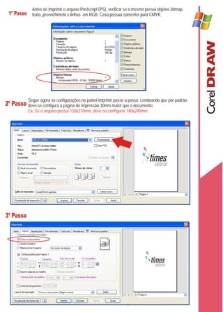 Antes de imprimir o arquivo Postscript (PS), verificar se o mesmo possui objetos bitmap,
 1º Passo texto, preenchimeto e linhas em RGB. Caso possua converter para CMYK.




           Segue agora as configurações no painel imprimir passo a passo. Lembrando que por padrão
2º Passo deve-se configura a pagina de impressão 30mm maior que o documento.
           Ex: Se o arquivo possui 150x210mm, deve-se configurar 180x240mm.




3º Passo
 