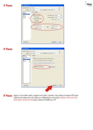 3º Passo




4º Passo




5º Passo   Agora é só escolher onde o arquivo será salvo, é pronto, está criado um arquivo PDF para
           saída de pré-impressão com todas as configurações necessária (registro, marca de corte,
           informações do documento) para saída em Fotolito ou CTP.
 