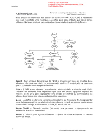 Edited by Foxit PDF Editor
                                                    Copyright (c) by Foxit Software Company, 2004
Introdução                                          For Evaluation Only.



                                                       Treinamento em Modelagem de Equipamentos e Tubulações
       1.2.2 Hierarquia básica                                                 Aveva Vantage PDMS 11.6 SP2

       Para criação de elementos nos bancos de dados do VANTAGE PDMS é necessário
       que seja respeitada uma hierarquia específica para cada módulo que esteja sendo
       utilizado. Na figura abaixo é exemplificado a hierarquia básica do módulo Design.




                                                          WORLD
                                                            /*



                                                            SITE                GROUP WORLD


                                                           ZONE                     GROUP




                 STRUCTURE                              EQUIPMENT                            PIPE



                 FRAMEWORK                                                                  BRANCH
                             Sub-Equipment            Cylinder         Nozzle
                                                        Box
                                                      Pyramid                                Elbo
                 SUB-FRAM          Cylinder...         Snout                                 Bend
                                       etc.                                                  Tee
                                                        Cone                                  etc.
                                  (as for               Dish
                   Section       Equipment)         Circular Torus
                                                  Rectangular Torus
                                               Slope-bottomed Cylinder




       World – Item principal da hierarquia do PDMS e presente em todos os projetos. Esse
       elemento não pode ser criado ou apagado pelo usuário. É simbolizado na hierarquia
       por /*, como será mostrado posteriormente.
       Site – A SITE é um elemento administrativo sempre criado abaixo do nível World.
       Trata-se do elemento mais importante que pode ser criado, apagado, copiado ou
       movido. Cada SITE pode representar uma divisão geométrica ou administrativa da
       planta, dependendo dos critérios estabelecidos no projeto.
       Zone – A ZONE é o terceiro elemento administrativo da hierarquia. Pode representar
       uma divisão geométrica ou administrativa da planta e poderá armazenar os elementos
       construtivos, ou seja, equipamentos, tubulação, estruturas, etc.
       Group World – Elemento auxiliar (opcional) para promover o agrupamento de
       elementos abaixo do nível World.
       Group – Utilizado para agrupar diferentes conjuntos de dados existentes no mesmo
       banco de dados.




4
                                                                      Proibida a reprodução sem prévia autorização
 