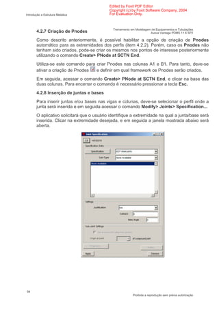 Edited by Foxit PDF Editor
                                            Copyright (c) by Foxit Software Company, 2004
Introdução a Estrutura Metálica             For Evaluation Only.



                                              Treinamento em Modelagem de Equipamentos e Tubulações
       4.2.7 Criação de Pnodes                                        Aveva Vantage PDMS 11.6 SP2

       Como descrito anteriormente, é possível habilitar a opção de criação de Pnodes
       automático para as extremidades dos perfis (item 4.2.2). Porém, caso os Pnodes não
       tenham sido criados, pode-se criar os mesmos nos pontos de interesse posteriormente
       utilizando o comando Create> PNode at SCTN End.
       Utiliza-se este comando para criar Pnodes nas colunas A1 e B1. Para tanto, deve-se
       ativar a criação de Pnodes   e definir em qual framework os Pnodes serão criados.
       Em seguida, acessar o comando Create> PNode at SCTN End, e clicar na base das
       duas colunas. Para encerrar o comando é necessário pressionar a tecla Esc.
       4.2.8 Inserção de juntas e bases
       Para inserir juntas e/ou bases nas vigas e colunas, deve-se selecionar o perfil onde a
       junta será inserida e em seguida acessar o comando Modify> Joints> Specification...
       O aplicativo solicitará que o usuário identifique a extremidade na qual a junta/base será
       inserida. Clicar na extremidade desejada, e em seguida a janela mostrada abaixo será
       aberta.




94
                                                           Proibida a reprodução sem prévia autorização
 