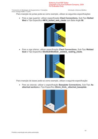 Edited by Foxit PDF Editor
                                                        Copyright (c) by Foxit Software Company, 2004
                                                        For Evaluation Only.

Treinamento em Modelagem de Equipamentos e Tubulações                           Introdução a Estrutura Metálica
Aveva Vantage PDMS 11.6 SP2
       Para inserção de juntas pode-se como exemplo, utilizar as seguintes especificações:

            •   Para a viga superior: utilizar especificação Cleat Connections, Sub-Tipo Bolted
                Wed e Tipo Específico 4M16_bolted_web_cleats com Beta Angle 90.




            •   Para a viga inferior: utilizar especificação Cleat Connections, Sub-Tipo Welded
                Seat e Tipo Específico 50x50x8/80x60x8 _welded_ seating_cleats.




       Para inserção de bases pode-se como exemplo, utilizar a seguinte especificação:

            •   Para as colunas: utilizar a especificação Baseplate Connections, Sub-Tipo As
                attached sections e Tipo Específico 20mm_thick_ attached_baseplate.




                                                                                                            95
Proibida a reprodução sem prévia autorização
 