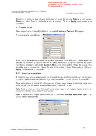 Edited by Foxit PDF Editor
                                                        Copyright (c) by Foxit Software Company, 2004
                                                        For Evaluation Only.


Treinamento em Modelagem de Equipamentos e Tubulações
Aveva Vantage PDMS 11.6 SP2                                                     Introdução a Estrutura Metálica



       Escolher o ponto o qual deseja prolongar através do campo Extend e no campo
       Distance, especificar a distância a ser acrescida. Clicar e Apply para encerrar o
       comando.

       Ł Por referência
       Após selecionar a coluna B3 utilizar o comando Position> Extend> Through...
       A janela abaixo será aberta.




       Para utilizar este comando será necessário selecionar uma referência. Neste exemplo
       deverá ser adotado o topo da coluna B2. Para selecionar o topo da coluna B2 como
       referência, acessar o comando Cursor> Element e clicar sobre o topo da coluna. Em
       seguida será mostrado um plano de referência sobre o topo desta coluna. Clicar e
       Apply para encerrar o comando.
       4.2.11 Interrompendo vigas
       É possível criar uma viga passante em uma estrutura e posteriormente com um simples
       comando pode-se interromper esta viga nas interseções com as colunas em questão.
       Para exemplificar o comando, deverão ser criadas duas vigas. A primeira viga será
       entre as colunas A1 e A4 e a segunda entre as colunas B1 e B4.
       Nota: Pode-se criar um novo Framework para estas vigas e em seguida ajustar a área de
       armazenamento caso esteja utilizando este recurso.

       Após a criação das vigas deve-se utilizar o comando Modify> Sections> Split.... A
       janela abaixo será aberta.




                                                                                                            97
Proibida a reprodução sem prévia autorização
 