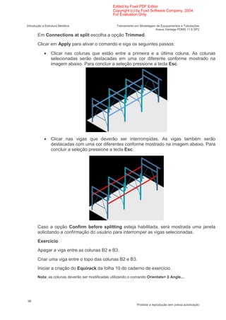 Edited by Foxit PDF Editor
                                                 Copyright (c) by Foxit Software Company, 2004
                                                 For Evaluation Only.

Introdução a Estrutura Metálica                    Treinamento em Modelagem de Equipamentos e Tubulações
                                                                           Aveva Vantage PDMS 11.6 SP2
       Em Connections at split escolha a opção Trimmed.
       Clicar em Apply para ativar o comando e siga os seguintes passos:

            •    Clicar nas colunas que estão entre a primeira e a última coluna. As colunas
                 selecionadas serão destacadas em uma cor diferente conforme mostrado na
                 imagem abaixo. Para concluir a seleção pressione a tecla Esc.




            •    Clicar nas vigas que deverão ser interrompidas. As vigas também serão
                 destacadas com uma cor diferentes conforme mostrado na imagem abaixo. Para
                 concluir a seleção pressione a tecla Esc.




       Caso a opção Confirm before splitting esteja habilitada, será mostrada uma janela
       solicitando a confirmação do usuário para interromper as vigas selecionadas.
       Exercício
       Apagar a viga entre as colunas B2 e B3.
       Criar uma viga entre o topo das colunas B2 e B3.
       Iniciar a criação do Equirack da folha 10 do caderno de exercício.
       Nota: as colunas deverão ser modificadas utilizando o comando Orientate>        Angle....




98
                                                                Proibida a reprodução sem prévia autorização
 