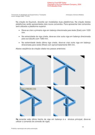 Edited by Foxit PDF Editor
                                                        Copyright (c) by Foxit Software Company, 2004
                                                        For Evaluation Only.




Treinamento em Modelagem de Equipamentos e Tubulações                           Introdução a Estrutura Metálica
Aveva Vantage PDMS 11.6 SP2



       Na criação do Equirack, deverão ser modeladas duas plataformas. Na criação destas
       plataformas serão apresentados dois novos comandos. Para apresentar tais comandos
       será utilizada a plataforma superior.

            •    Deve-se criar a primeira viga em balanço direcionada para leste (East) com 1220
                 mm.

            •    Na extremidade da viga criada, deve-se criar outra viga em balanço direcionada
                 para sul (South) com 1060 mm.

            •    Na extremidade desta última viga criada, deve-se criar outra viga em balanço
                 direcionada para oeste (West) com aproximadamente 500 mm.
       Abaixo seqüência da criação citada nos passos anteriores:




       Pa conectar este último trecho de viga em balanço à e
       ra                                                                          strutura principal, deve-se
       utilizar o comando de conexão de vigas.

                                                                                                            99
Proibida a reprodução sem prévia autorização
 