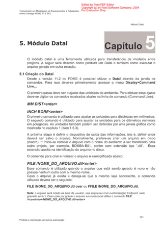 Edited by Foxit PDF Editor
                                                      Copyright (c) by Foxit Software Company, 2004
Treinamento em Modelagem de Equipamentos e Tubulações For Evaluation Only.
Aveva Vantage PDMS 11.6 SP2



                                                                                            Módulo Datal




.           )
                                                                      Capítulo                              5
       O módulo datal é uma ferramenta utilizada para transferência de modelos entre
       projetos. A seguir será descrito como produzir um Datal e também como executar o
       arquivo gerado em outra estação.

5.1 Criação do Datal
       Desde a versão 11.2 do PDMS é possível utilizar o Datal através da janela de
       comandos. Para isso deve-se primeiramente acessar o menu Display>Command
       Line...
       O primeiro passo deve ser o ajuste das unidades do ambiente. Para efetuar esse ajuste
       deve-se digitar os comandos mostrados abaixo na linha de comando (Command Line).

       MM DIST<enter>
       INCH BORE<enter>
       O primeiro comando é utilizado para ajustar as unidades para distâncias em milímetros.
       O segundo comando é utilizado para ajustar as unidades para os diâmetros nominais
       em polegadas. As unidades também podem ser definidas por uma janela gráfica como
       mostrado no capítulo 1 (item 1.5.3).
       A próxima etapa é definir o dispositivo de saída das informações, isto é, definir onde
       deverá ser salvo o arquivo. Normalmente, prefere-se criar um arquivo em disco
       (macro). ““ Pode-se nomear o arquivo com o nome do elemento a ser transferido para
       outro projeto, por exemplo, BOMBA-B01, porém com extensão tipo “.dtl”. Essa
       extensão auxilia na identificação do arquivo no disco.
       O comando para criar e nomear o arquivo é exemplificado abaixo:

       FILE /NOME_DO_ARQUIVO.dtl<enter>
       Esse comando é utilizado quando o arquivo que está sendo gerado é novo e não
       possua nenhum outro com o mesmo nome.
       Caso o arquivo já exista e deseja-se que o mesmo seja sobrescrito, o comando
       utilizado deverá ser o seguinte:
       FILE /NOME_DO_ARQUIVO.dtl over ou FFILE /NOME_DO_ARQUIVO.dtl.
       Nota: o arquivo será criado na área de usuário, nas empresas com customização Endpoint, será
       gravado em U:. Caso opte por gravar o arquivo em outro local utilize o comando FILE
       /<caminho>/NOME_DO_ARQUIVO.dtl<enter>




                                                                                                      101
Proibida a reprodução sem prévia autorização
 