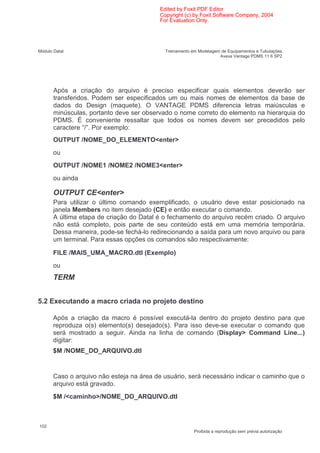 Edited by Foxit PDF Editor
                                           Copyright (c) by Foxit Software Company, 2004
                                           For Evaluation Only.




Módulo Datal                                 Treinamento em Modelagem de Equipamentos e Tubulações
                                                                     Aveva Vantage PDMS 11 6 SP2




                                                                                               .
       Após a criação do arquivo é preciso especificar quais elementos deverão ser
       transferidos. Podem ser especificados um ou mais nomes de elementos da base de
       dados do Design (maquete). O VANTAGE PDMS diferencia letras maiúsculas e
       minúsculas, portanto deve ser observado o nome correto do elemento na hierarquia do
       PDMS. É conveniente ressaltar que todos os nomes devem ser precedidos pelo
       caractere “/”. Por exemplo:
       OUTPUT /NOME_DO_ELEMENTO<enter>
       ou
       OUTPUT /NOME1 /NOME2 /NOME3<enter>
       ou ainda

       OUTPUT CE<enter>
       Para utilizar o último comando exemplificado, o usuário deve estar posicionado na
       janela Members no item desejado (CE) e então executar o comando.
       A última etapa de criação do Datal é o fechamento do arquivo recém criado. O arquivo
       não está completo, pois parte de seu conteúdo está em uma memória temporária.
       Dessa maneira, pode-se fechá-lo redirecionando a saída para um novo arquivo ou para
       um terminal. Para essas opções os comandos são respectivamente:

       FILE /MAIS_UMA_MACRO.dtl (Exemplo)
       ou
       TERM


5.2 Executando a macro criada no projeto destino

       Após a criação da macro é possível executá-la dentro do projeto destino para que
       reproduza o(s) elemento(s) desejado(s). Para isso deve-se executar o comando que
       será mostrado a seguir. Ainda na linha de comando (Display> Command Line...)
       digitar:
       $M /NOME_DO_ARQUIVO.dtl


       Caso o arquivo não esteja na área de usuário, será necessário indicar o caminho que o
       arquivo está gravado.
       $M /<caminho>/NOME_DO_ARQUIVO.dtl



102
                                                          Proibida a reprodução sem prévia autorização
 