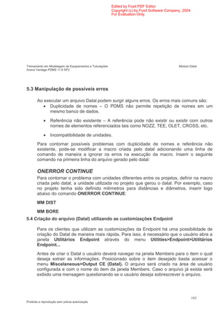 Edited by Foxit PDF Editor
                                                        Copyright (c) by Foxit Software Company, 2004
                                                        For Evaluation Only.




Treinamento em Modelagem de Equipamentos e Tubulações                                         Módulo Datal
Aveva Vantage PDMS 11.6 SP2




5.3 Manipulação de possíveis erros

       Ao executar um arquivo Datal podem surgir alguns erros. Os erros mais comuns são:
          • Duplicidade de nomes – O PDMS não permite repetição de nomes em um
             mesmo banco de dados.

            •   Referência não existente – A referência pode não existir ou existir com outros
                nomes de elementos referenciados tais como NOZZ, TEE, OLET, CROSS, etc.

            •   Incompatibilidade de unidades.
       Para contornar possíveis problemas com duplicidade de nomes e referência não
       existente, pode-se modificar a macro criada pelo datal adicionando uma linha de
       comando de maneira a ignorar os erros na execução da macro. Inserir o seguinte
       comando na primeira linha do arquivo gerado pelo datal:

       ONERROR CONTINUE
       Para contornar o problema com unidades diferentes entre os projetos, definir na macro
       criada pelo datal, a unidade utilizada no projeto que gerou o datal. Por exemplo, caso
       no projeto tenha sido definido milímetros para distâncias e diâmetros, inserir logo
       abaixo do comando ONERROR CONTINUE:
       MM DIST
       MM BORE
5.4 Criação do arquivo (Datal) utilizando as customizações Endpoint

       Para os clientes que utilizam as customizações da Endpoint há uma possibilidade de
       criação do Datal de maneira mais rápida. Para isso, é necessário que o usuário abra a
       janela Utilitários Endpoint através do menu Utilities>Endpoint>Utilitários
       Endpoint...
       Antes de criar o Datal o usuário deverá navegar na janela Members para o item o qual
       deseja extrair as informações. Posicionado sobre o item desejado basta acessar o
       menu Miscelaneous>Output CE (Datal). O arquivo será criado na área de usuário
       configurada e com o nome do item da janela Members. Caso o arquivo já exista será
       exibido uma mensagem questionando se o usuário deseja sobrescrever o arquivo.




                                                                                                        103
Proibida a reprodução sem prévia autorização
 
