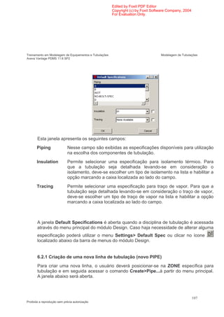 Edited by Foxit PDF Editor
                                                        Copyright (c) by Foxit Software Company, 2004
                                                        For Evaluation Only.




Treinamento em Modelagem de Equipamentos e Tubulações                              Modelagem de Tubulações
Aveva Vantage PDMS 11.6 SP2




       Esta janela apresenta os seguintes campos:
       Piping                Nesse campo são exibidas as especificações disponíveis para utilização
                             na escolha dos componentes de tubulação.
       Insulation           Permite selecionar uma especificação para isolamento térmico. Para
                            que a tubulação seja detalhada levando-se em consideração o
                            isolamento, deve-se escolher um tipo de isolamento na lista e habilitar a
                            opção marcando a caixa localizada ao lado do campo.
       Tracing              Permite selecionar uma especificação para traço de vapor. Para que a
                            tubulação seja detalhada levando-se em consideração o traço de vapor,
                            deve-se escolher um tipo de traço de vapor na lista e habilitar a opção
                            marcando a caixa localizada ao lado do campo.



       A janela Default Specifications é aberta quando a disciplina de tubulação é acessada
       através do menu principal do módulo Design. Caso haja necessidade de alterar alguma
       especificação poderá utilizar o menu Settings> Default Spec ou clicar no ícone
       localizado abaixo da barra de menus do módulo Design.


       6.2.1 Criação de uma nova linha de tubulação (novo PIPE)
       Para criar uma nova linha, o usuário deverá posicionar-se na ZONE específica para
       tubulação e em seguida acessar o comando Create>Pipe...à partir do menu principal.
       A janela abaixo será aberta.



                                                                                                        107
Proibida a reprodução sem prévia autorização
 