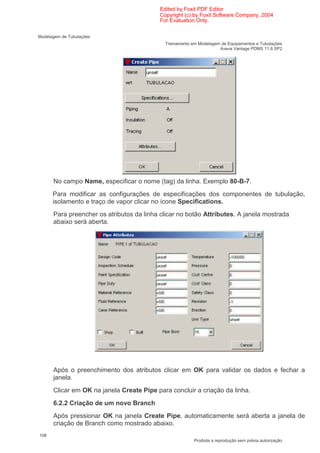 Edited by Foxit PDF Editor
                                           Copyright (c) by Foxit Software Company, 2004
                                           For Evaluation Only.

Modelagem de Tubulações
                                             Treinamento em Modelagem de Equipamentos e Tubulações
                                                                     Aveva Vantage PDMS 11.6 SP2




      No campo Name, especificar o nome (tag) da linha. Exemplo 80-B-7.
      Para modificar as configurações de especificações dos componentes de tubulação,
      isolamento e traço de vapor clicar no ícone Specifications.
      Para preencher os atributos da linha clicar no botão Attributes. A janela mostrada
      abaixo será aberta.




      Após o preenchimento dos atributos clicar em OK para validar os dados e fechar a
      janela.
      Clicar em OK na janela Create Pipe para concluir a criação da linha.
      6.2.2 Criação de um novo Branch
      Após pressionar OK na janela Create Pipe, automaticamente será aberta a janela de
      criação de Branch como mostrado abaixo.
108
                                                          Proibida a reprodução sem prévia autorização
 