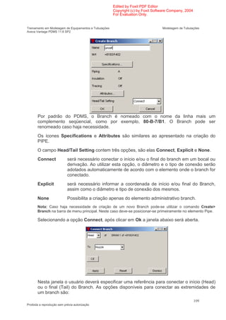 Edited by Foxit PDF Editor
                                                        Copyright (c) by Foxit Software Company, 2004
                                                        For Evaluation Only.


Treinamento em Modelagem de Equipamentos e Tubulações                              Modelagem de Tubulações
Aveva Vantage PDMS 11.6 SP2




       Por padrão do PDMS, o Branch é nomeado com o nome da linha mais um
       complemento seqüencial, como por exemplo, 80-B-7/B1. O Branch pode ser
       renomeado caso haja necessidade.
       Os ícones Specifications e Attributes são similares ao apresentado na criação do
       PIPE.
       O campo Head/Tail Setting contem três opções, são elas Connect, Explicit e None.
       Connect              será necessário conectar o início e/ou o final do branch em um bocal ou
                            derivação. Ao utilizar esta opção, o diâmetro e o tipo de conexão serão
                            adotados automaticamente de acordo com o elemento onde o branch for
                            conectado.
       Explicit             será necessário informar a coordenada de início e/ou final do Branch,
                            assim como o diâmetro e tipo de conexão dos mesmos.
       None                 Possibilita a criação apenas do elemento administrativo branch.
       Nota: Caso haja necessidade de criação de um novo Branch pode-se utilizar o comando Create>
       Branch na barra de menu principal. Neste caso deve-se posicionar-se primeiramente no elemento Pipe.

       Selecionando a opção Connect, após clicar em Ok a janela abaixo será aberta.




       Nesta janela o usuário deverá especificar uma referência para conectar o início (Head)
       ou o final (Tail) do Branch. As opções disponíveis para conectar as extremidades de
       um branch são:
                                                                                                        109
Proibida a reprodução sem prévia autorização
 