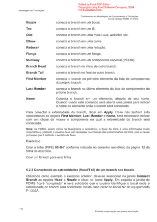 Edited by Foxit PDF Editor
                                                 Copyright (c) by Foxit Software Company, 2004
Modelagem de Tubulações                          For Evaluation Only.

                                                   Treinamento em Modelagem de Equipamentos e Tubulações
                                                                           Aveva Vantage PDMS 11.6 SP2
      Nozzle                  conecta o branch em um bocal.
      Tee                     conecta o branch em um tê.
      Olet                    conecta o branch em uma meia Luva, weldolet, etc.
      Elbow                   conecta o branch em uma curva.
      Reducer                 conecta o branch em uma redução.
      Flange                  conecta o branch em um flange.
      Multiway                conecta o branch em um componente especial (PCOM).
      Branch Head             conecta o branch no início de outro branch.
      Branch Tail             conecta o branch no final de outro branch.
      First Member            conecta o branch no primeiro elemento da lista de componentes
                              do próprio branch.
      Last Member             conecta o branch no último elemento da lista de componentes do
                              próprio branch.
      Name                    Conecta o branch em um elemento, através de seu nome.
                              Quando usado este comando será aberta uma janela para indicar
                              o nome do elemento onde o branch será conectado.
      Para conectar a extremidade do branch, clicar em Apply. Caso não tenham sido
      selecionadas as opções First Member, Last Member e Name, será necessário indicar
      com um clique do mouse o componente no qual a extremidade do branch será
      conectado.
      Nota: no PDMS, assim como no fluxograma e isométrico, o fluxo da linha é uma informação muito
      importante e, portanto o usuário deve ser cauteloso na conexão das extremidades da linha, pois é nesse
      processo que é definido o sentido de fluxo.

      Exercício
      Criar a linha (PIPE) 80-B-7 conforme indicado no desenho isométrico da página 12 da
      folha de exercício.
      Criar um Branch para esta linha


      6.2.3 Conectando as extremidades (Head/Tail) de um branch aos bocais
      Utilizando como exemplo o exercício anterior, deve-se selecionar na janela Connect
      Branch as opções Head e Nozzle e clicar no ícone Apply. Em seguida a janela do
      PDMS ficará “congelada” e será solicitado que o usuário identifique o bocal onde a
      extremidade do branch será conectada. Neste caso clicar no bocal N2 do equipamento
      P-1302A.




110
                                                                Proibida a reprodução sem prévia autorização
 