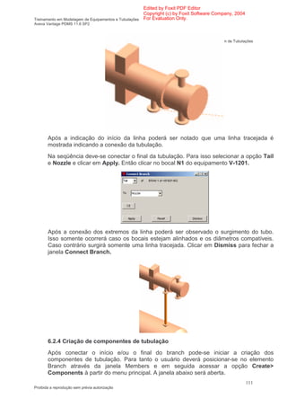 Edited by Foxit PDF Editor
                                                      Copyright (c) by Foxit Software Company, 2004
Treinamento em Modelagem de Equipamentos e Tubulações For Evaluation Only.
Aveva Vantage PDMS 11.6 SP2



                                                                                Modelagem de Tubulações




       Após a indicação do início da linha poderá ser notado que uma linha tracejada é
       mostrada indicando a conexão da tubulação.
       Na seqüência deve-se conectar o final da tubulação. Para isso selecionar a opção Tail
       e Nozzle e clicar em Apply. Então clicar no bocal N1 do equipamento V-1201.




       Após a conexão dos extremos da linha poderá ser observado o surgimento do tubo.
       Isso somente ocorrerá caso os bocais estejam alinhados e os diâmetros compatíveis.
       Caso contrário surgirá somente uma linha tracejada. Clicar em Dismiss para fechar a
       janela Connect Branch.




       6.2.4 Criação de componentes de tubulação
       Após conectar o início e/ou o final do branch pode-se iniciar a criação dos
       componentes de tubulação. Para tanto o usuário deverá posicionar-se no elemento
       Branch através da janela Members e em seguida acessar a opção Create>
       Components à partir do menu principal. A janela abaixo será aberta.
                                                                                                      111
Proibida a reprodução sem prévia autorização
 