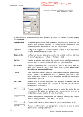 Edited by Foxit PDF Editor
                                            Copyright (c) by Foxit Software Company, 2004
Modelagem de Tubulações                     For Evaluation Only.


                                              Treinamento em Modelagem de Equipamentos e Tubulações
                                                                      Aveva Vantage PDMS 11.6 SP2




      Nos itens abaixo tem-se uma descrição de todas as umas das opções da janela Piping
      Components:
      Specification       É utilizado para inserir uma quebra de especificação dentro de um
                          Branch. Em qualquer momento, o usuário poderá selecionar uma
                          especificação na lista antes de criar seu componente.
      Forwards            configura a criação dos componentes no sentido do fluxo do branch,
                          ou seja, no sentido de Head para Tail.
      Backwards           configura a criação dos componentes no sentido contrário ao fluxo
                          do branch, ou seja, no sentido de Tail para Head.
      Default             Habilita a seleção automática dos componentes padrões para cada
                          um dos tipos de componentes definidos nas especificações.
      Auto Conn           Permite o posicionamento, orientação e conexão automáticos de um
                          novo componente ao componente criado anteriormente. Esta opção
                          deverá estar sempre habilitada.
      Create              Após selecionar na lista o tipo de componente desejado, possibilita a
                          criação do item. Ao selecionar essa opção deverá ser aberta uma
                          nova janela que permitirá a seleção dentre as opções disponíveis
                          para aquela categoria.
      Re-Select           Permite que o usuário modifique uma seleção realizada para um
                          determinado componente da tubulação. É utilizado para substituir
                          um elemento já modelado.

                          Permite especificar uma direção para o ponto de saída de um
                          componente. Só pode ser utilizada para componentes em que a
                          saída não possua a mesma direção da entrada.

                          Permite rotacionar o componente em torno de seu eixo no sentido
                          horário. As opções são 30, 45, 90 ou 180 graus.

                          Permite o alinhamento do componente com o elemento corrente.

                          Permite o alinhamento do componente exatamente com o ponto
                          identificado pelo clique do mouse.
112
                                                           Proibida a reprodução sem prévia autorização
 