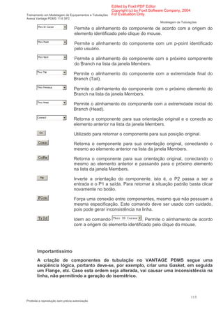 Edited by Foxit PDF Editor
                                                      Copyright (c) by Foxit Software Company, 2004
Treinamento em Modelagem de Equipamentos e Tubulações For Evaluation Only.
Aveva Vantage PDMS 11.6 SP2
                                                                                Modelagem de Tubulações

                                  Permite o alinhamento do componente de acordo com a origem do
                                  elemento identificado pelo clique do mouse.

                                  Permite o alinhamento do componente com um p-point identificado
                                  pelo usuário.

                                  Permite o alinhamento do componente com o próximo componente
                                  do Branch na lista da janela Members.

                                 Permite o alinhamento do componente com a extremidade final do
                                 Branch (Tail).

                                 Permite o alinhamento do componente com o próximo elemento do
                                 Branch na lista da janela Members.

                                 Permite o alinhamento do componente com a extremidade inicial do
                                 Branch (Head).

                                 Retorna o componente para sua orientação original e o conecta ao
                                 elemento anterior na lista da janela Members.

                                 Utilizado para retornar o componente para sua posição original.

                                 Retorna o componente para sua orientação original, conectando o
                                 mesmo ao elemento anterior na lista da janela Members.

                                 Retorna o componente para sua orientação original, conectando o
                                 mesmo ao elemento anterior e passando para o próximo elemento
                                 na lista da janela Members.

                                 Inverte a orientação do componente, isto é, o P2 passa a ser a
                                 entrada e o P1 a saída. Para retornar à situação padrão basta clicar
                                 novamente no botão.

                                 Força uma conexão entre componentes, mesmo que não possuam a
                                 mesma especificação. Este comando deve ser usado com cuidado,
                                 pois pode gerar inconsistência na linha.

                                 Idem ao comando                  . Permite o alinhamento de acordo
                                 com a origem do elemento identificado pelo clique do mouse.




       Importantíssimo
       A criação de componentes de tubulação no VANTAGE PDMS segue uma
       seqüência lógica, portanto deve-se, por exemplo, criar uma Gasket, em seguida
       um Flange, etc. Caso esta ordem seja alterada, vai causar uma inconsistência na
       linha, não permitindo a geração do isométrico.



                                                                                                      113
Proibida a reprodução sem prévia autorização
 