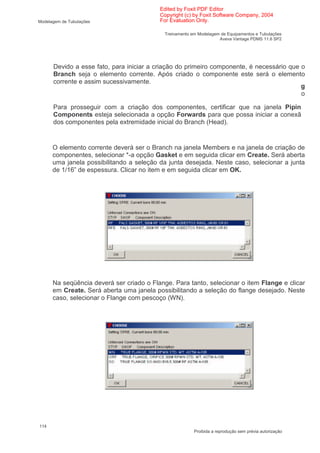 Edited by Foxit PDF Editor
                                          Copyright (c) by Foxit Software Company, 2004
Modelagem de Tubulações                   For Evaluation Only.

                                            Treinamento em Modelagem de Equipamentos e Tubulações
                                                                    Aveva Vantage PDMS 11.6 SP2




      Devido a esse fato, para iniciar a criação do primeiro componente, é necessário que o
      Branch seja o elemento corrente. Após criado o componente este será o elemento
      corrente e assim sucessivamente.
                                                                                          g
                                                                                          o

      Para prosseguir com a criação dos componentes, certificar que na janela Pipin
      Components esteja selecionada a opção Forwards para que possa iniciar a conexã
      dos componentes pela extremidade inicial do Branch (Head).


      O elemento corrente deverá ser o Branch na janela Members e na janela de criação de
      componentes, selecionar *-a opção Gasket e em seguida clicar em Create. Será aberta
      uma janela possibilitando a seleção da junta desejada. Neste caso, selecionar a junta
      de 1/16” de espessura. Clicar no item e em seguida clicar em OK.




      Na seqüência deverá ser criado o Flange. Para tanto, selecionar o item Flange e clicar
      em Create. Será aberta uma janela possibilitando a seleção do flange desejado. Neste
      caso, selecionar o Flange com pescoço (WN).




114
                                                         Proibida a reprodução sem prévia autorização
 