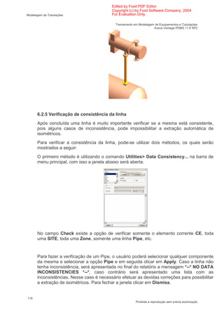 Edited by Foxit PDF Editor
                                          Copyright (c) by Foxit Software Company, 2004
Modelagem de Tubulações                   For Evaluation Only.

                                            Treinamento em Modelagem de Equipamentos e Tubulações
                                                                    Aveva Vantage PDMS 11.6 SP2




      6.2.5 Verificação de consistência da linha
      Após concluída uma linha é muito importante verificar se a mesma está consistente,
      pois alguns casos de inconsistência, pode impossibilitar a extração automática de
      isométricos.
      Para verificar a consistência da linha, pode-se utilizar dois métodos, os quais serão
      mostrados a seguir:
      O primeiro método é utilizando o comando Utilities> Data Consistency... na barra de
      menu principal, com isso a janela abaixo será aberta.




      No campo Check existe a opção de verificar somente o elemento corrente CE, toda
      uma SITE, toda uma Zone, somente uma linha Pipe, etc.


      Para fazer a verificação de um Pipe, o usuário poderá selecionar qualquer componente
      da mesma e selecionar a opção Pipe e em seguida clicar em Apply. Caso a linha não
      tenha inconsistência, será apresentada no final do relatório a mensagem *--* NO DATA
      INCONSISTENCIES *--*, caso contrário será apresentado uma lista com as
      inconsistências. Nesse caso é necessário efetuar as devidas correções para possibilitar
      a extração de isométricos. Para fechar a janela clicar em Dismiss.


116
                                                         Proibida a reprodução sem prévia autorização
 