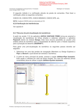 Edited by Foxit PDF Editor
                                                        Copyright (c) by Foxit Software Company, 2004
                                                        For Evaluation Only.

Treinamento em Modelagem de Equipamentos e Tubulações                              Modelagem de Tubulações
Aveva Vantage PDMS 11.6 SP2


       O segundo método é a verificação através da janela de comandos. Para fazer a
       verificação utilize os seguintes comandos:
       CHECK CE, CHECK PIPE, CHECH BRANCH, CHECK SITE, etc.
       NOTA: A palavra CHECK pode ser abreviada por CH.
       6.2.6 Verificação de interferências
       Ver capítulo 9


       6.2.7 Recurso de pré-visualização de isométricos
       A partir da versão 11.6 do aplicativo AVEVA VANTAGE PDMS tornou-se possível a
       visualização de isométricos de linhas simples e sistemas utilizando o aplicativo
       Pipework dentro do módulo Design. Este novo recurso possibilita ao usuário uma
       análise prévia do isométrico sem a necessidade de alternar para o módulo específico
       para a produção do desenho (ISODRAFT).
       Para gerar uma pré-visualização do isométrico os seguintes passos deverão ser
       seguidos:
         1. Selecionar em uma das janelas de navegação (Members ou Design Explorer) o
            Pipe ou Branch o qual deverá ser extraído o isométrico.
         2. A partir do menu principal da janela, acessar a opção Utilities>Pipe Isometric.
            Esta opção é utilizada em caso de linhas simples. Em caso de sistemas (linhas
            conectadas) deve-se utilizar a opção Utilities>System Isometric.




                                                                                                        117
Proibida a reprodução sem prévia autorização
 