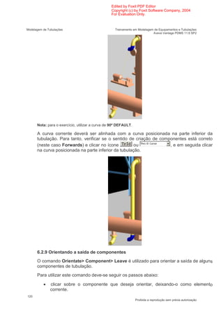 Edited by Foxit PDF Editor
                                                 Copyright (c) by Foxit Software Company, 2004
                                                 For Evaluation Only.



Modelagem de Tubulações                             Treinamento em Modelagem de Equipamentos e Tubulações
                                                                            Aveva Vantage PDMS 11.6 SP2




      Nota: para o exercício, utilizar a curva de 90º DEFAULT.

      A curva corrente deverá ser alinhada com a curva posicionada na parte inferior da
      tubulação. Para tanto, verificar se o sentido de criação de componentes está correto
      (neste caso Forwards) e clicar no ícone          ou             , e em seguida clicar
      na curva posicionada na parte inferior da tubulação.




      6.2.9 Orientando a saída de componentes
      O comando Orientate> Component> Leave é utilizado para orientar a saída de alguns
      componentes de tubulação.
      Para utilizar este comando deve-se seguir os passos abaixo:

          •    clicar sobre o componente que deseja orientar, deixando-o como elemento
               corrente.
120
                                                                 Proibida a reprodução sem prévia autorização
 